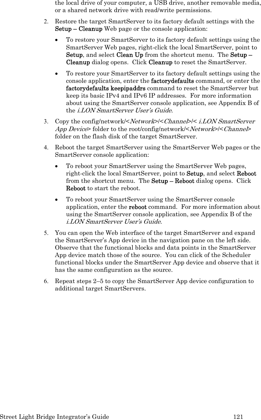  Street Light Bridge Integrator’s Guide         121 the local drive of your computer, a USB drive, another removable media, or a shared network drive with read/write permissions. 2. Restore the target SmartServer to its factory default settings with the Setup – Cleanup Web page or the console application: • To restore your SmartServer to its factory default settings using the SmartServer Web pages, right-click the local SmartServer, point to Setup, and select Clean Up from the shortcut menu.  The Setup – Cleanup dialog opens.  Click Cleanup to reset the SmartServer. • To restore your SmartServer to its factory default settings using the console application, enter the factorydefaults command, or enter the factorydefaults keepipaddrs command to reset the SmartServer but keep its basic IPv4 and IPv6 IP addresses.  For more information about using the SmartServer console application, see Appendix B of the i.LON SmartServer User’s Guide. 3. Copy the config/network/&lt;Network&gt;/&lt;Channel&gt;/&lt; i.LON SmartServer App Device&gt; folder to the root/config/network/&lt;Network&gt;/&lt;Channel&gt; folder on the flash disk of the target SmartServer.  4. Reboot the target SmartServer using the SmartServer Web pages or the SmartServer console application: • To reboot your SmartServer using the SmartServer Web pages, right-click the local SmartServer, point to Setup, and select Reboot from the shortcut menu.  The Setup – Reboot dialog opens.  Click Reboot to start the reboot. • To reboot your SmartServer using the SmartServer console application, enter the reboot command.  For more information about using the SmartServer console application, see Appendix B of the i.LON SmartServer User’s Guide. 5. You can open the Web interface of the target SmartServer and expand the SmartServer’s App device in the navigation pane on the left side.  Observe that the functional blocks and data points in the SmartServer App device match those of the source.  You can click of the Scheduler functional blocks under the SmartServer App device and observe that it has the same configuration as the source.  6. Repeat steps 2–5 to copy the SmartServer App device configuration to additional target SmartServers.    