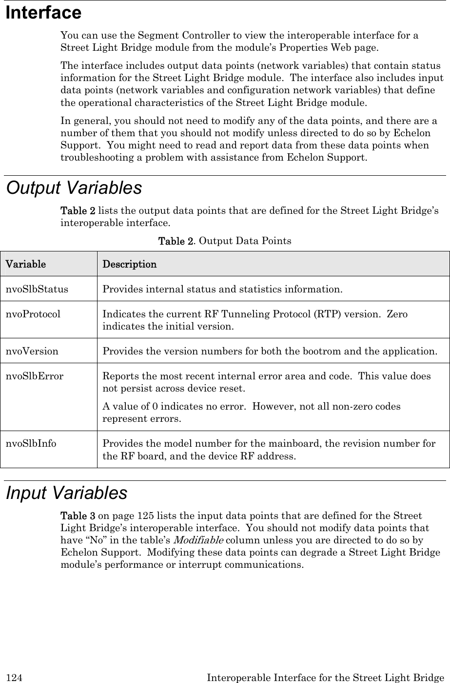 124  Interoperable Interface for the Street Light Bridge Interface You can use the Segment Controller to view the interoperable interface for a Street Light Bridge module from the module’s Properties Web page. The interface includes output data points (network variables) that contain status information for the Street Light Bridge module.  The interface also includes input data points (network variables and configuration network variables) that define the operational characteristics of the Street Light Bridge module.   In general, you should not need to modify any of the data points, and there are a number of them that you should not modify unless directed to do so by Echelon Support.  You might need to read and report data from these data points when troubleshooting a problem with assistance from Echelon Support. Output Variables Table 2 lists the output data points that are defined for the Street Light Bridge’s interoperable interface.   Table 2. Output Data Points Variable  Description nvoSlbStatus  Provides internal status and statistics information. nvoProtocol  Indicates the current RF Tunneling Protocol (RTP) version.  Zero indicates the initial version. nvoVersion  Provides the version numbers for both the bootrom and the application. nvoSlbError  Reports the most recent internal error area and code.  This value does not persist across device reset. A value of 0 indicates no error.  However, not all non-zero codes represent errors.  nvoSlbInfo  Provides the model number for the mainboard, the revision number for the RF board, and the device RF address. Input Variables Table 3 on page 125 lists the input data points that are defined for the Street Light Bridge’s interoperable interface.  You should not modify data points that have “No” in the table’s Modifiable column unless you are directed to do so by Echelon Support.  Modifying these data points can degrade a Street Light Bridge module’s performance or interrupt communications.   