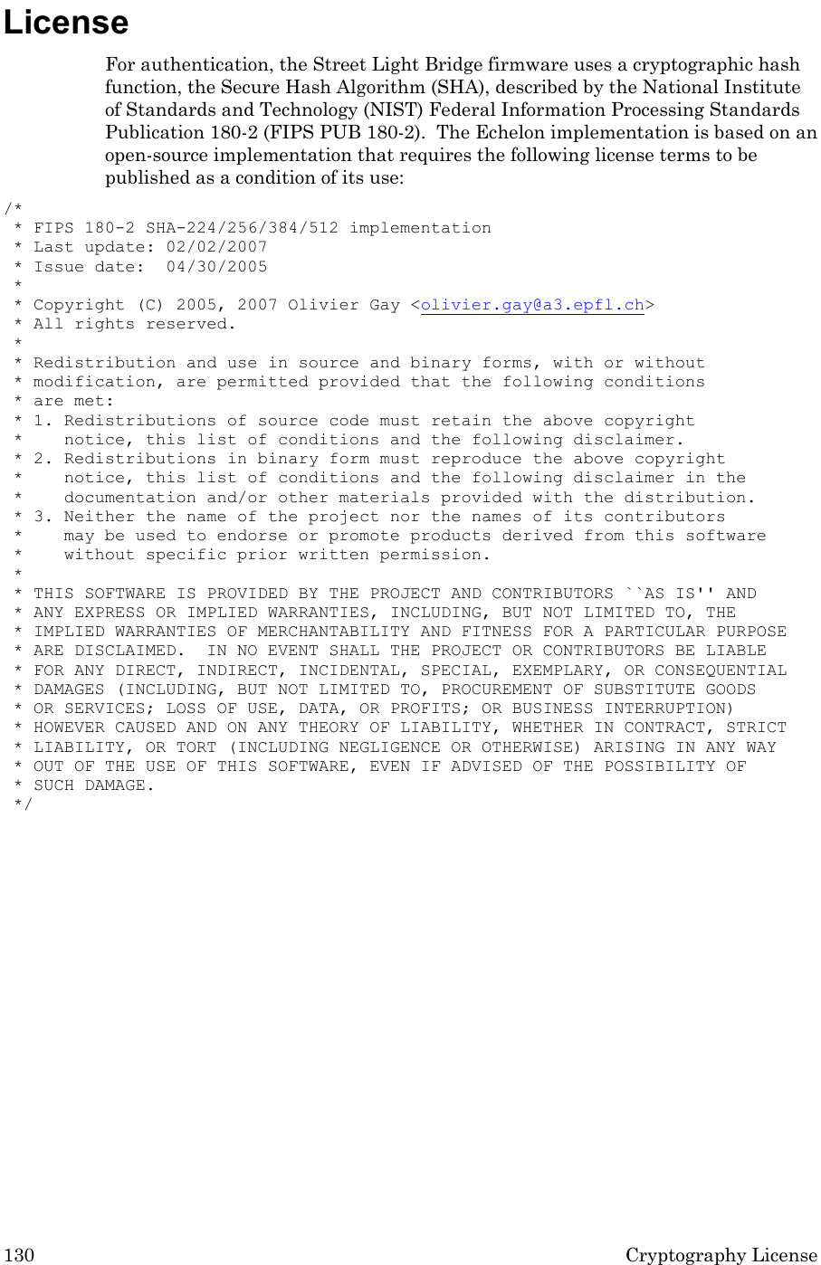 130 Cryptography License License For authentication, the Street Light Bridge firmware uses a cryptographic hash function, the Secure Hash Algorithm (SHA), described by the National Institute of Standards and Technology (NIST) Federal Information Processing Standards Publication 180-2 (FIPS PUB 180-2).  The Echelon implementation is based on an open-source implementation that requires the following license terms to be published as a condition of its use: /*  * FIPS 180-2 SHA-224/256/384/512 implementation  * Last update: 02/02/2007  * Issue date:  04/30/2005  *  * Copyright (C) 2005, 2007 Olivier Gay &lt;olivier.gay@a3.epfl.ch&gt;  * All rights reserved.  *  * Redistribution and use in source and binary forms, with or without  * modification, are permitted provided that the following conditions  * are met:  * 1. Redistributions of source code must retain the above copyright  *    notice, this list of conditions and the following disclaimer.  * 2. Redistributions in binary form must reproduce the above copyright  *    notice, this list of conditions and the following disclaimer in the  *    documentation and/or other materials provided with the distribution.  * 3. Neither the name of the project nor the names of its contributors  *    may be used to endorse or promote products derived from this software  *    without specific prior written permission.  *  * THIS SOFTWARE IS PROVIDED BY THE PROJECT AND CONTRIBUTORS ``AS IS&apos;&apos; AND  * ANY EXPRESS OR IMPLIED WARRANTIES, INCLUDING, BUT NOT LIMITED TO, THE  * IMPLIED WARRANTIES OF MERCHANTABILITY AND FITNESS FOR A PARTICULAR PURPOSE  * ARE DISCLAIMED.  IN NO EVENT SHALL THE PROJECT OR CONTRIBUTORS BE LIABLE  * FOR ANY DIRECT, INDIRECT, INCIDENTAL, SPECIAL, EXEMPLARY, OR CONSEQUENTIAL  * DAMAGES (INCLUDING, BUT NOT LIMITED TO, PROCUREMENT OF SUBSTITUTE GOODS  * OR SERVICES; LOSS OF USE, DATA, OR PROFITS; OR BUSINESS INTERRUPTION)  * HOWEVER CAUSED AND ON ANY THEORY OF LIABILITY, WHETHER IN CONTRACT, STRICT  * LIABILITY, OR TORT (INCLUDING NEGLIGENCE OR OTHERWISE) ARISING IN ANY WAY  * OUT OF THE USE OF THIS SOFTWARE, EVEN IF ADVISED OF THE POSSIBILITY OF  * SUCH DAMAGE.  */     