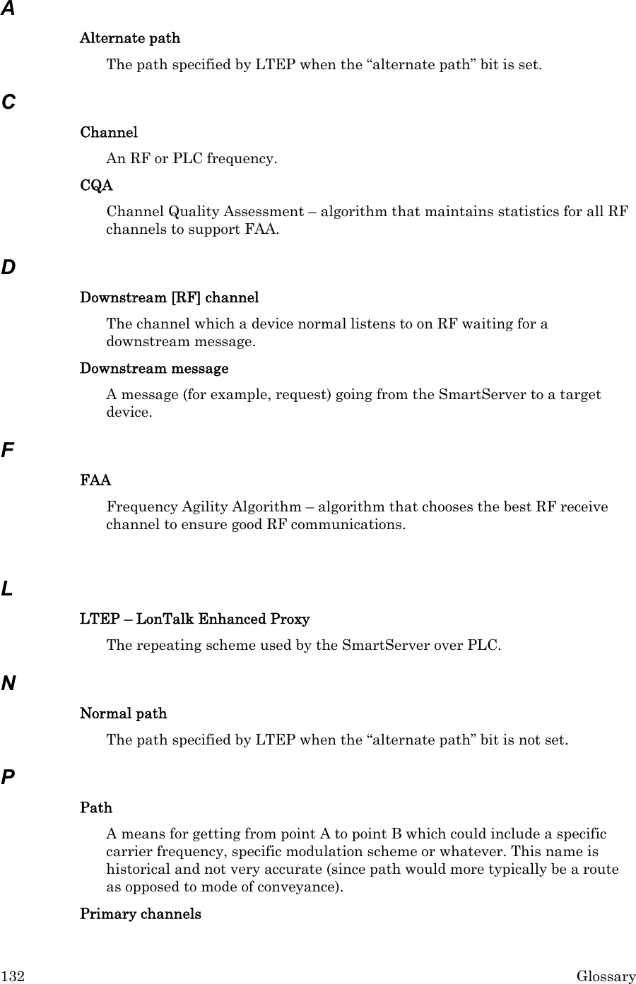 132  Glossary  A Alternate path The path specified by LTEP when the “alternate path” bit is set. C Channel  An RF or PLC frequency. CQA Channel Quality Assessment – algorithm that maintains statistics for all RF channels to support FAA. D Downstream [RF] channel  The channel which a device normal listens to on RF waiting for a downstream message. Downstream message A message (for example, request) going from the SmartServer to a target device. F FAA Frequency Agility Algorithm – algorithm that chooses the best RF receive channel to ensure good RF communications.  L LTEP – LonTalk Enhanced Proxy   The repeating scheme used by the SmartServer over PLC. N Normal path The path specified by LTEP when the “alternate path” bit is not set. P Path A means for getting from point A to point B which could include a specific carrier frequency, specific modulation scheme or whatever. This name is historical and not very accurate (since path would more typically be a route as opposed to mode of conveyance). Primary channels  