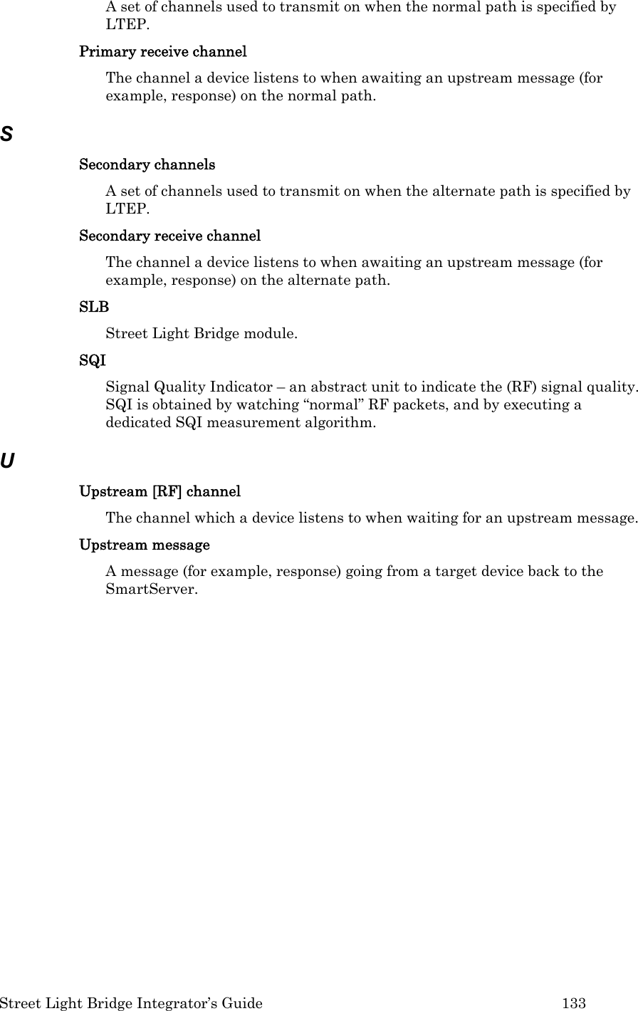  Street Light Bridge Integrator’s Guide         133 A set of channels used to transmit on when the normal path is specified by LTEP. Primary receive channel The channel a device listens to when awaiting an upstream message (for example, response) on the normal path. S Secondary channels  A set of channels used to transmit on when the alternate path is specified by LTEP. Secondary receive channel  The channel a device listens to when awaiting an upstream message (for example, response) on the alternate path. SLB Street Light Bridge module. SQI Signal Quality Indicator – an abstract unit to indicate the (RF) signal quality. SQI is obtained by watching “normal” RF packets, and by executing a dedicated SQI measurement algorithm. U Upstream [RF] channel  The channel which a device listens to when waiting for an upstream message. Upstream message  A message (for example, response) going from a target device back to the SmartServer.           