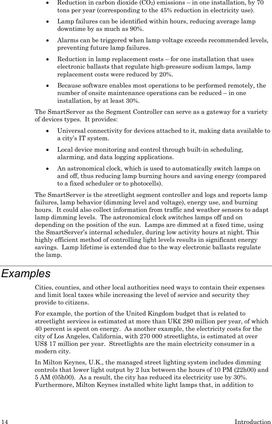 14  Introduction • Reduction in carbon dioxide (CO2) emissions – in one installation, by 70 tons per year (corresponding to the 45% reduction in electricity use). • Lamp failures can be identified within hours, reducing average lamp downtime by as much as 90%. • Alarms can be triggered when lamp voltage exceeds recommended levels, preventing future lamp failures. • Reduction in lamp replacement costs – for one installation that uses electronic ballasts that regulate high-pressure sodium lamps, lamp replacement costs were reduced by 20%. • Because software enables most operations to be performed remotely, the number of onsite maintenance operations can be reduced – in one installation, by at least 30%. The SmartServer as the Segment Controller can serve as a gateway for a variety of devices types.  It provides: • Universal connectivity for devices attached to it, making data available to a city’s IT system. • Local device monitoring and control through built-in scheduling, alarming, and data logging applications. • An astronomical clock, which is used to automatically switch lamps on and off, thus reducing lamp burning hours and saving energy (compared to a fixed scheduler or to photocells). The SmartServer is the streetlight segment controller and logs and reports lamp failures, lamp behavior (dimming level and voltage), energy use, and burning hours.  It could also collect information from traffic and weather sensors to adapt lamp dimming levels.  The astronomical clock switches lamps off and on depending on the position of the sun.  Lamps are dimmed at a fixed time, using the SmartServer’s internal scheduler, during low activity hours at night. This highly efficient method of controlling light levels results in significant energy savings.  Lamp lifetime is extended due to the way electronic ballasts regulate the lamp. Examples Cities, counties, and other local authorities need ways to contain their expenses and limit local taxes while increasing the level of service and security they provide to citizens. For example, the portion of the United Kingdom budget that is related to streetlight services is estimated at more than UK£ 280 million per year, of which 40 percent is spent on energy.  As another example, the electricity costs for the city of Los Angeles, California, with 270 000 streetlights, is estimated at over US$ 17 million per year.  Streetlights are the main electricity consumer in a modern city. In Milton Keynes, U.K., the managed street lighting system includes dimming controls that lower light output by 2 lux between the hours of 10 PM (22h00) and 5 AM (05h00).  As a result, the city has reduced its electricity use by 30%. Furthermore, Milton Keynes installed white light lamps that, in addition to 