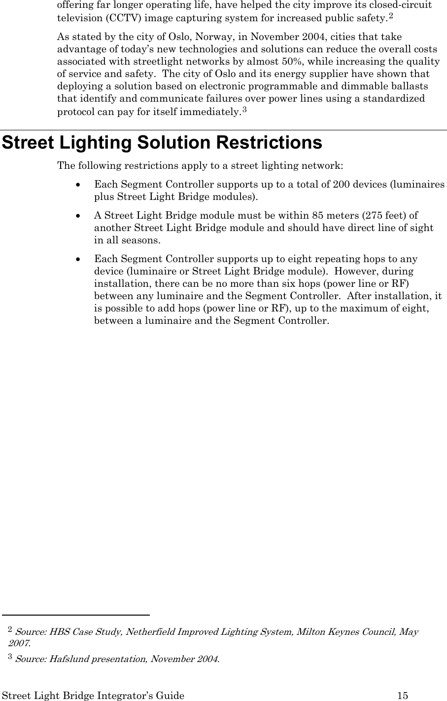  Street Light Bridge Integrator’s Guide         15 offering far longer operating life, have helped the city improve its closed-circuit television (CCTV) image capturing system for increased public safety.2 As stated by the city of Oslo, Norway, in November 2004, cities that take advantage of today’s new technologies and solutions can reduce the overall costs associated with streetlight networks by almost 50%, while increasing the quality of service and safety.  The city of Oslo and its energy supplier have shown that deploying a solution based on electronic programmable and dimmable ballasts that identify and communicate failures over power lines using a standardized protocol can pay for itself immediately.3 Street Lighting Solution Restrictions The following restrictions apply to a street lighting network: • Each Segment Controller supports up to a total of 200 devices (luminaires plus Street Light Bridge modules). • A Street Light Bridge module must be within 85 meters (275 feet) of another Street Light Bridge module and should have direct line of sight in all seasons. • Each Segment Controller supports up to eight repeating hops to any device (luminaire or Street Light Bridge module).  However, during installation, there can be no more than six hops (power line or RF) between any luminaire and the Segment Controller.  After installation, it is possible to add hops (power line or RF), up to the maximum of eight, between a luminaire and the Segment Controller.                                                        2 Source: HBS Case Study, Netherfield Improved Lighting System, Milton Keynes Council, May 2007. 3 Source: Hafslund presentation, November 2004. 