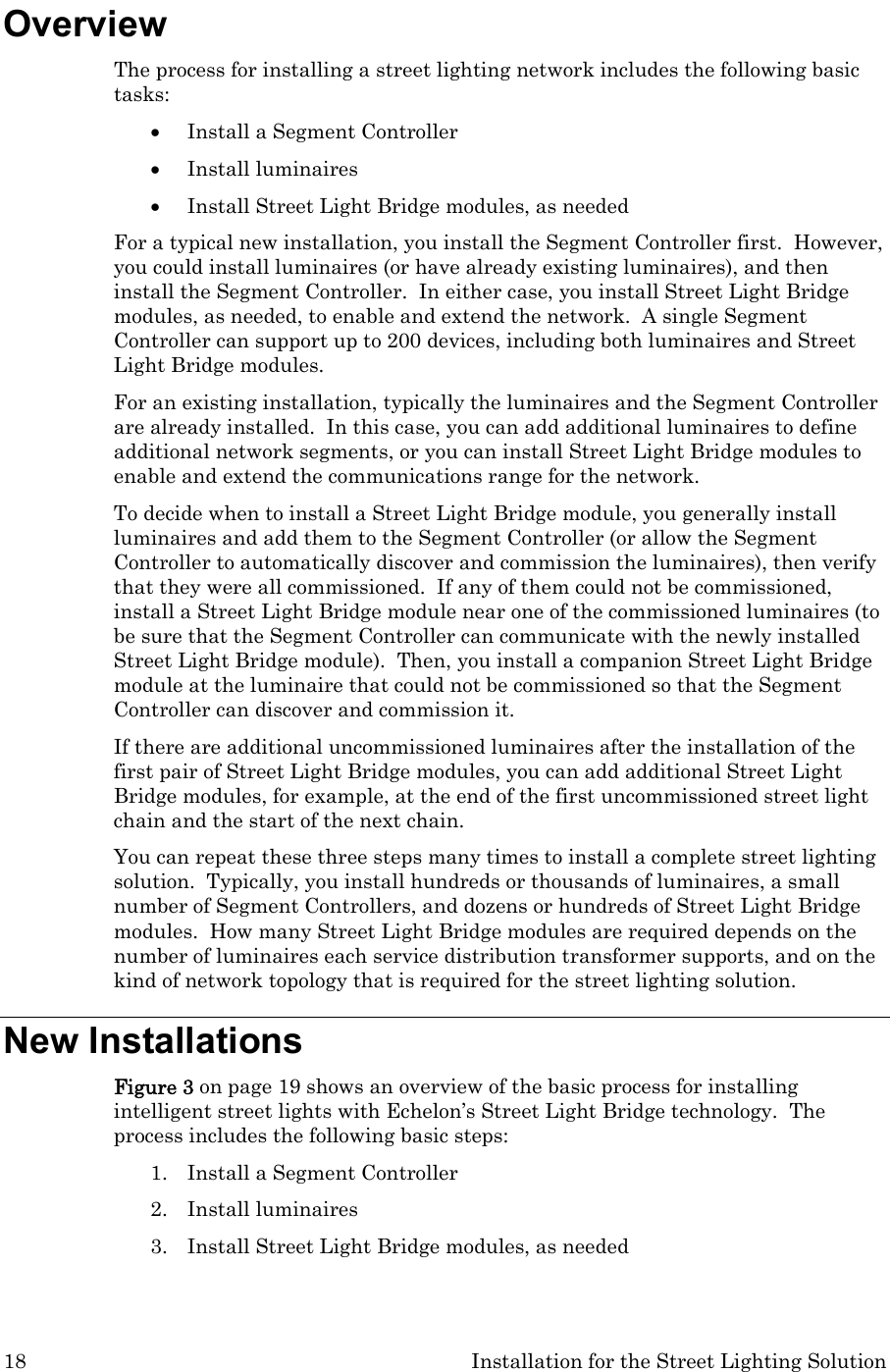 18  Installation for the Street Lighting Solution Overview The process for installing a street lighting network includes the following basic tasks: • Install a Segment Controller • Install luminaires • Install Street Light Bridge modules, as needed For a typical new installation, you install the Segment Controller first.  However, you could install luminaires (or have already existing luminaires), and then install the Segment Controller.  In either case, you install Street Light Bridge modules, as needed, to enable and extend the network.  A single Segment Controller can support up to 200 devices, including both luminaires and Street Light Bridge modules. For an existing installation, typically the luminaires and the Segment Controller are already installed.  In this case, you can add additional luminaires to define additional network segments, or you can install Street Light Bridge modules to enable and extend the communications range for the network.  To decide when to install a Street Light Bridge module, you generally install luminaires and add them to the Segment Controller (or allow the Segment Controller to automatically discover and commission the luminaires), then verify that they were all commissioned.  If any of them could not be commissioned, install a Street Light Bridge module near one of the commissioned luminaires (to be sure that the Segment Controller can communicate with the newly installed Street Light Bridge module).  Then, you install a companion Street Light Bridge module at the luminaire that could not be commissioned so that the Segment Controller can discover and commission it.   If there are additional uncommissioned luminaires after the installation of the first pair of Street Light Bridge modules, you can add additional Street Light Bridge modules, for example, at the end of the first uncommissioned street light chain and the start of the next chain. You can repeat these three steps many times to install a complete street lighting solution.  Typically, you install hundreds or thousands of luminaires, a small number of Segment Controllers, and dozens or hundreds of Street Light Bridge modules.  How many Street Light Bridge modules are required depends on the number of luminaires each service distribution transformer supports, and on the kind of network topology that is required for the street lighting solution. New Installations Figure 3 on page 19 shows an overview of the basic process for installing intelligent street lights with Echelon’s Street Light Bridge technology.  The process includes the following basic steps: 1. Install a Segment Controller 2. Install luminaires 3. Install Street Light Bridge modules, as needed 