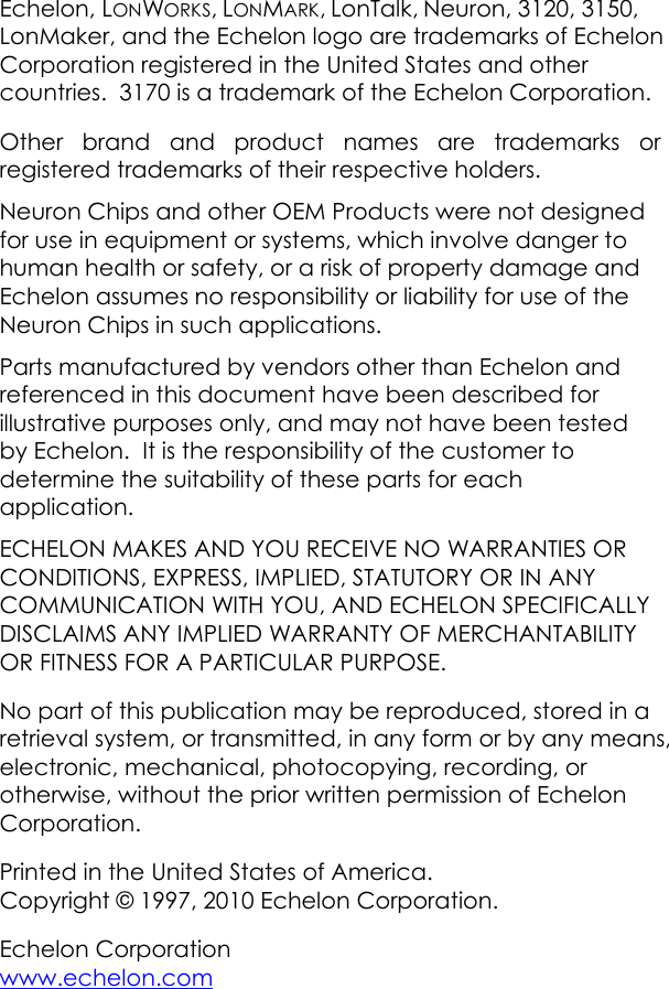 Echelon, LONWORKS, LONMARK, LonTalk, Neuron, 3120, 3150, LonMaker, and the Echelon logo are trademarks of Echelon Corporation registered in the United States and other countries.  3170 is a trademark of the Echelon Corporation.   Other brand and product names are trademarks or registered trademarks of their respective holders. Neuron Chips and other OEM Products were not designed for use in equipment or systems, which involve danger to human health or safety, or a risk of property damage and Echelon assumes no responsibility or liability for use of the Neuron Chips in such applications. Parts manufactured by vendors other than Echelon and referenced in this document have been described for illustrative purposes only, and may not have been tested by Echelon.  It is the responsibility of the customer to determine the suitability of these parts for each application. ECHELON MAKES AND YOU RECEIVE NO WARRANTIES OR CONDITIONS, EXPRESS, IMPLIED, STATUTORY OR IN ANY COMMUNICATION WITH YOU, AND ECHELON SPECIFICALLY DISCLAIMS ANY IMPLIED WARRANTY OF MERCHANTABILITY OR FITNESS FOR A PARTICULAR PURPOSE. No part of this publication may be reproduced, stored in a retrieval system, or transmitted, in any form or by any means, electronic, mechanical, photocopying, recording, or otherwise, without the prior written permission of Echelon Corporation. Printed in the United States of America. Copyright © 1997, 2010 Echelon Corporation. Echelon Corporation  www.echelon.com  