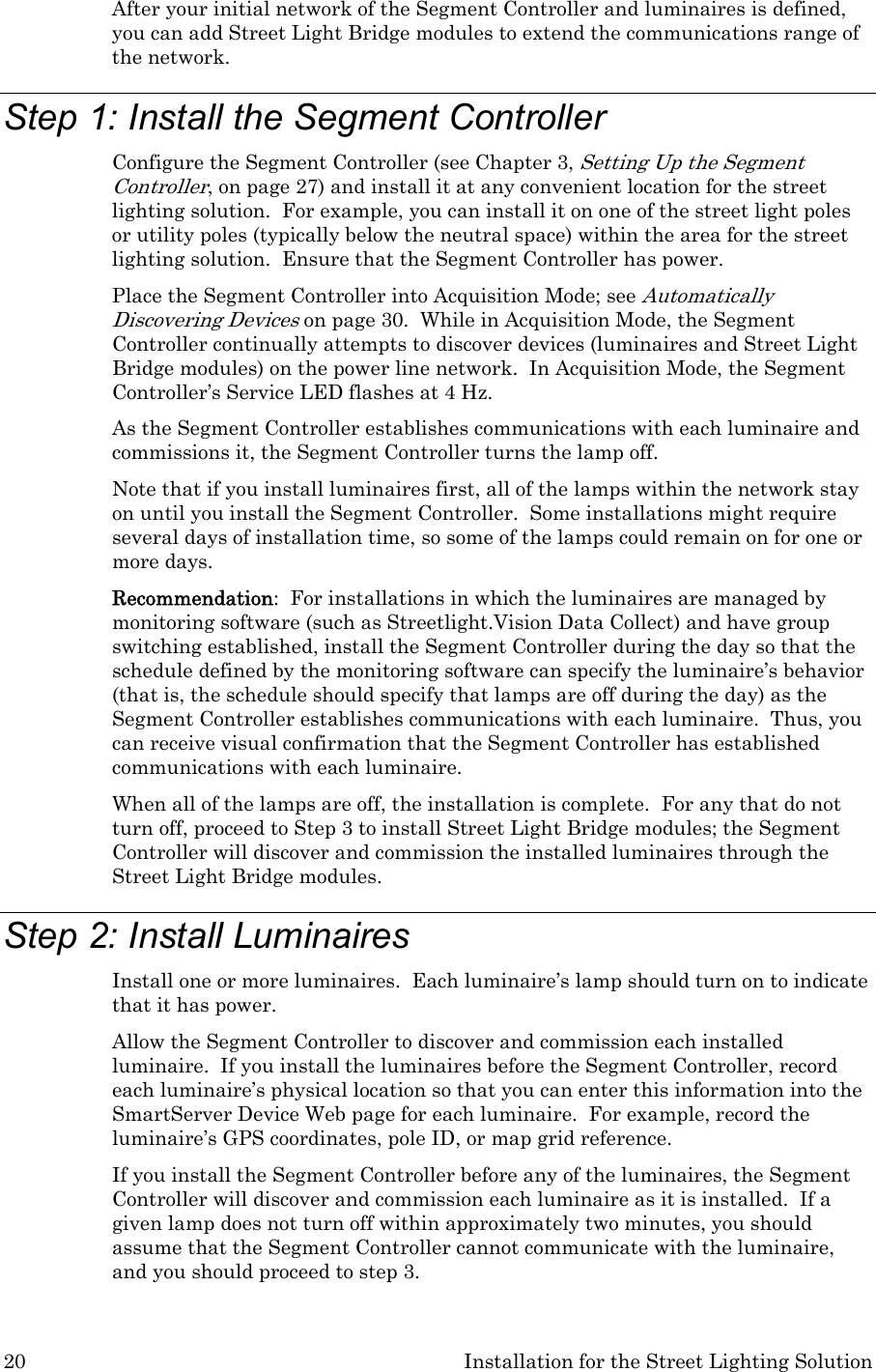 20  Installation for the Street Lighting Solution After your initial network of the Segment Controller and luminaires is defined, you can add Street Light Bridge modules to extend the communications range of the network. Step 1: Install the Segment Controller Configure the Segment Controller (see Chapter 3, Setting Up the Segment Controller, on page 27) and install it at any convenient location for the street lighting solution.  For example, you can install it on one of the street light poles or utility poles (typically below the neutral space) within the area for the street lighting solution.  Ensure that the Segment Controller has power.   Place the Segment Controller into Acquisition Mode; see Automatically Discovering Devices on page 30.  While in Acquisition Mode, the Segment Controller continually attempts to discover devices (luminaires and Street Light Bridge modules) on the power line network.  In Acquisition Mode, the Segment Controller’s Service LED flashes at 4 Hz. As the Segment Controller establishes communications with each luminaire and commissions it, the Segment Controller turns the lamp off.   Note that if you install luminaires first, all of the lamps within the network stay on until you install the Segment Controller.  Some installations might require several days of installation time, so some of the lamps could remain on for one or more days. Recommendation:  For installations in which the luminaires are managed by monitoring software (such as Streetlight.Vision Data Collect) and have group switching established, install the Segment Controller during the day so that the schedule defined by the monitoring software can specify the luminaire’s behavior (that is, the schedule should specify that lamps are off during the day) as the Segment Controller establishes communications with each luminaire.  Thus, you can receive visual confirmation that the Segment Controller has established communications with each luminaire.  When all of the lamps are off, the installation is complete.  For any that do not turn off, proceed to Step 3 to install Street Light Bridge modules; the Segment Controller will discover and commission the installed luminaires through the Street Light Bridge modules. Step 2: Install Luminaires Install one or more luminaires.  Each luminaire’s lamp should turn on to indicate that it has power.   Allow the Segment Controller to discover and commission each installed luminaire.  If you install the luminaires before the Segment Controller, record each luminaire’s physical location so that you can enter this information into the SmartServer Device Web page for each luminaire.  For example, record the luminaire’s GPS coordinates, pole ID, or map grid reference. If you install the Segment Controller before any of the luminaires, the Segment Controller will discover and commission each luminaire as it is installed.  If a given lamp does not turn off within approximately two minutes, you should assume that the Segment Controller cannot communicate with the luminaire, and you should proceed to step 3.  