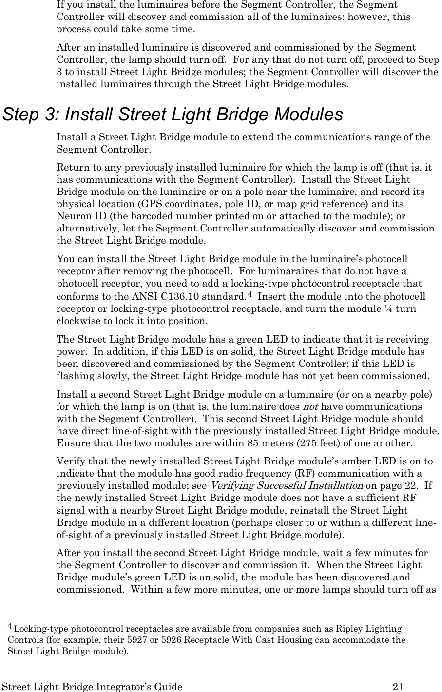  Street Light Bridge Integrator’s Guide         21 If you install the luminaires before the Segment Controller, the Segment Controller will discover and commission all of the luminaires; however, this process could take some time. After an installed luminaire is discovered and commissioned by the Segment Controller, the lamp should turn off.  For any that do not turn off, proceed to Step 3 to install Street Light Bridge modules; the Segment Controller will discover the installed luminaires through the Street Light Bridge modules. Step 3: Install Street Light Bridge Modules Install a Street Light Bridge module to extend the communications range of the Segment Controller. Return to any previously installed luminaire for which the lamp is off (that is, it has communications with the Segment Controller).  Install the Street Light Bridge module on the luminaire or on a pole near the luminaire, and record its physical location (GPS coordinates, pole ID, or map grid reference) and its Neuron ID (the barcoded number printed on or attached to the module); or alternatively, let the Segment Controller automatically discover and commission the Street Light Bridge module.   You can install the Street Light Bridge module in the luminaire’s photocell receptor after removing the photocell.  For luminaraires that do not have a photocell receptor, you need to add a locking-type photocontrol receptacle that conforms to the ANSI C136.10 standard.4  Insert the module into the photocell receptor or locking-type photocontrol receptacle, and turn the module ¼ turn clockwise to lock it into position. The Street Light Bridge module has a green LED to indicate that it is receiving power.  In addition, if this LED is on solid, the Street Light Bridge module has been discovered and commissioned by the Segment Controller; if this LED is flashing slowly, the Street Light Bridge module has not yet been commissioned. Install a second Street Light Bridge module on a luminaire (or on a nearby pole) for which the lamp is on (that is, the luminaire does not have communications with the Segment Controller).  This second Street Light Bridge module should have direct line-of-sight with the previously installed Street Light Bridge module.  Ensure that the two modules are within 85 meters (275 feet) of one another. Verify that the newly installed Street Light Bridge module’s amber LED is on to indicate that the module has good radio frequency (RF) communication with a previously installed module; see Verifying Successful Installation on page 22.  If the newly installed Street Light Bridge module does not have a sufficient RF signal with a nearby Street Light Bridge module, reinstall the Street Light Bridge module in a different location (perhaps closer to or within a different line-of-sight of a previously installed Street Light Bridge module). After you install the second Street Light Bridge module, wait a few minutes for the Segment Controller to discover and commission it.  When the Street Light Bridge module’s green LED is on solid, the module has been discovered and commissioned.  Within a few more minutes, one or more lamps should turn off as                                                  4 Locking-type photocontrol receptacles are available from companies such as Ripley Lighting Controls (for example, their 5927 or 5926 Receptacle With Cast Housing can accommodate the Street Light Bridge module). 