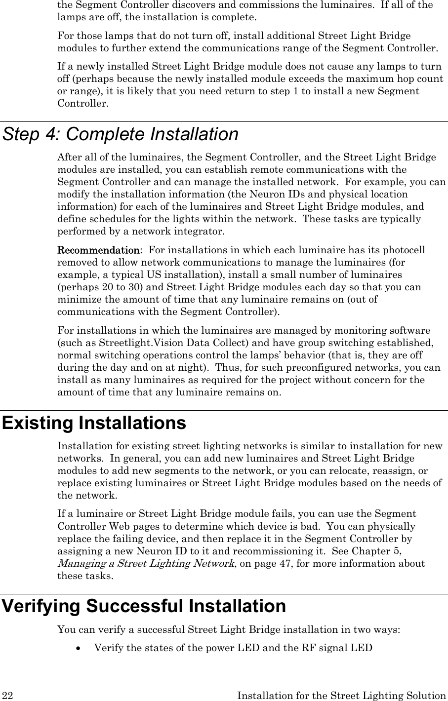 22  Installation for the Street Lighting Solution the Segment Controller discovers and commissions the luminaires.  If all of the lamps are off, the installation is complete. For those lamps that do not turn off, install additional Street Light Bridge modules to further extend the communications range of the Segment Controller.  If a newly installed Street Light Bridge module does not cause any lamps to turn off (perhaps because the newly installed module exceeds the maximum hop count or range), it is likely that you need return to step 1 to install a new Segment Controller. Step 4: Complete Installation After all of the luminaires, the Segment Controller, and the Street Light Bridge modules are installed, you can establish remote communications with the Segment Controller and can manage the installed network.  For example, you can modify the installation information (the Neuron IDs and physical location information) for each of the luminaires and Street Light Bridge modules, and define schedules for the lights within the network.  These tasks are typically performed by a network integrator. Recommendation:  For installations in which each luminaire has its photocell removed to allow network communications to manage the luminaires (for example, a typical US installation), install a small number of luminaires (perhaps 20 to 30) and Street Light Bridge modules each day so that you can minimize the amount of time that any luminaire remains on (out of communications with the Segment Controller).   For installations in which the luminaires are managed by monitoring software (such as Streetlight.Vision Data Collect) and have group switching established, normal switching operations control the lamps’ behavior (that is, they are off during the day and on at night).  Thus, for such preconfigured networks, you can install as many luminaires as required for the project without concern for the amount of time that any luminaire remains on. Existing Installations Installation for existing street lighting networks is similar to installation for new networks.  In general, you can add new luminaires and Street Light Bridge modules to add new segments to the network, or you can relocate, reassign, or replace existing luminaires or Street Light Bridge modules based on the needs of the network. If a luminaire or Street Light Bridge module fails, you can use the Segment Controller Web pages to determine which device is bad.  You can physically replace the failing device, and then replace it in the Segment Controller by assigning a new Neuron ID to it and recommissioning it.  See Chapter 5, Managing a Street Lighting Network, on page 47, for more information about these tasks. Verifying Successful Installation You can verify a successful Street Light Bridge installation in two ways: • Verify the states of the power LED and the RF signal LED 