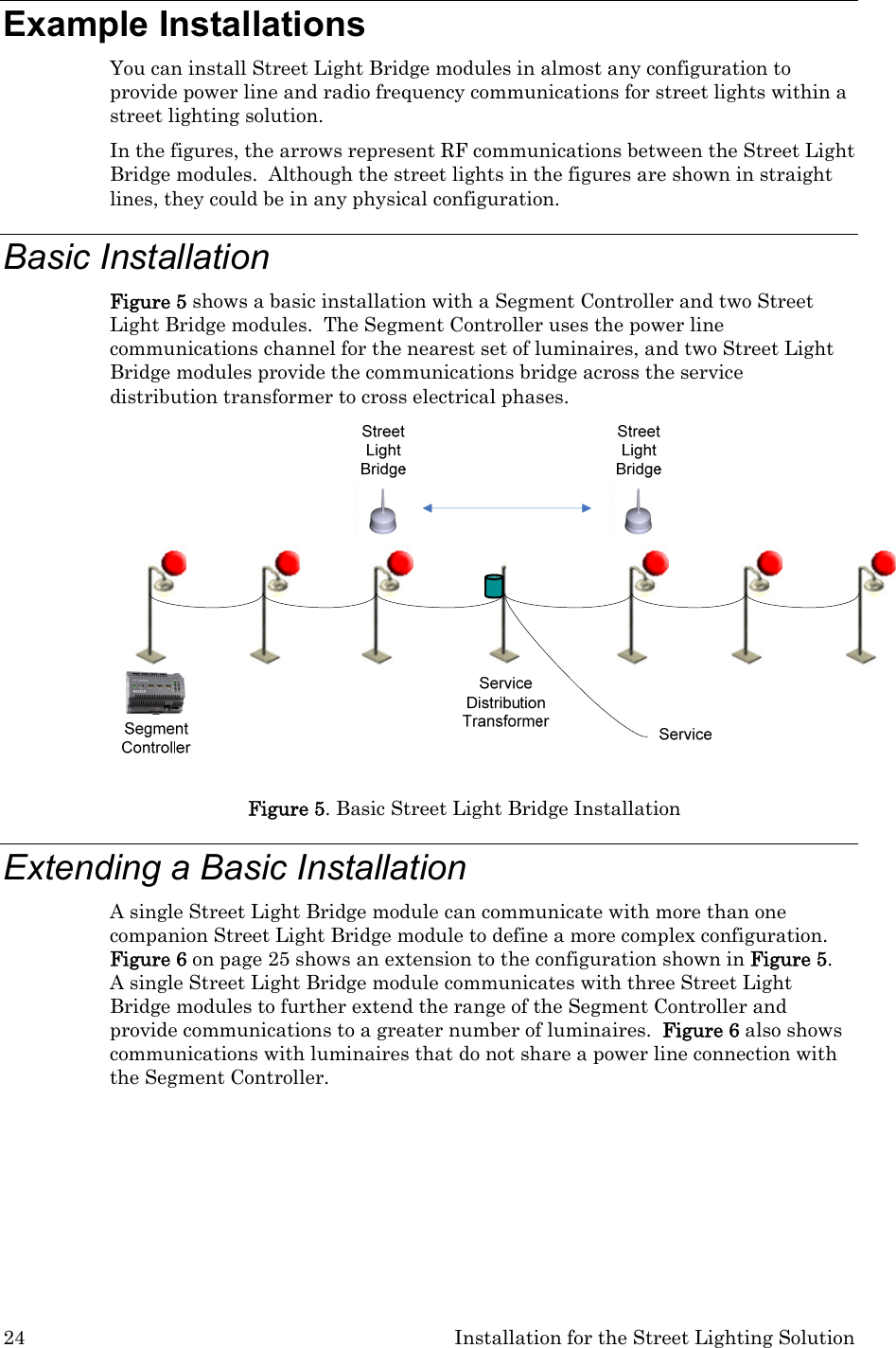 24  Installation for the Street Lighting Solution Example Installations You can install Street Light Bridge modules in almost any configuration to provide power line and radio frequency communications for street lights within a street lighting solution.   In the figures, the arrows represent RF communications between the Street Light Bridge modules.  Although the street lights in the figures are shown in straight lines, they could be in any physical configuration.  Basic Installation Figure 5 shows a basic installation with a Segment Controller and two Street Light Bridge modules.  The Segment Controller uses the power line communications channel for the nearest set of luminaires, and two Street Light Bridge modules provide the communications bridge across the service distribution transformer to cross electrical phases.  Figure 5. Basic Street Light Bridge Installation Extending a Basic Installation  A single Street Light Bridge module can communicate with more than one companion Street Light Bridge module to define a more complex configuration.  Figure 6 on page 25 shows an extension to the configuration shown in Figure 5.  A single Street Light Bridge module communicates with three Street Light Bridge modules to further extend the range of the Segment Controller and provide communications to a greater number of luminaires.  Figure 6 also shows communications with luminaires that do not share a power line connection with the Segment Controller. 