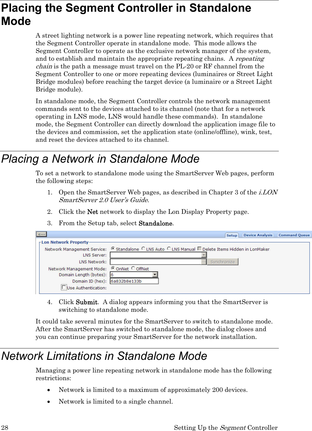 28  Setting Up the Segment Controller Placing the Segment Controller in Standalone Mode  A street lighting network is a power line repeating network, which requires that the Segment Controller operate in standalone mode.  This mode allows the Segment Controller to operate as the exclusive network manager of the system, and to establish and maintain the appropriate repeating chains.  A repeating chain is the path a message must travel on the PL-20 or RF channel from the Segment Controller to one or more repeating devices (luminaires or Street Light Bridge modules) before reaching the target device (a luminaire or a Street Light Bridge module).  In standalone mode, the Segment Controller controls the network management commands sent to the devices attached to its channel (note that for a network operating in LNS mode, LNS would handle these commands).  In standalone mode, the Segment Controller can directly download the application image file to the devices and commission, set the application state (online/offline), wink, test, and reset the devices attached to its channel. Placing a Network in Standalone Mode To set a network to standalone mode using the SmartServer Web pages, perform the following steps: 1. Open the SmartServer Web pages, as described in Chapter 3 of the i.LON SmartServer 2.0 User’s Guide. 2. Click the Net network to display the Lon Display Property page.  3. From the Setup tab, select Standalone.  4. Click Submit.  A dialog appears informing you that the SmartServer is switching to standalone mode.  It could take several minutes for the SmartServer to switch to standalone mode.  After the SmartServer has switched to standalone mode, the dialog closes and you can continue preparing your SmartServer for the network installation.  Network Limitations in Standalone Mode Managing a power line repeating network in standalone mode has the following restrictions: • Network is limited to a maximum of approximately 200 devices. • Network is limited to a single channel.  