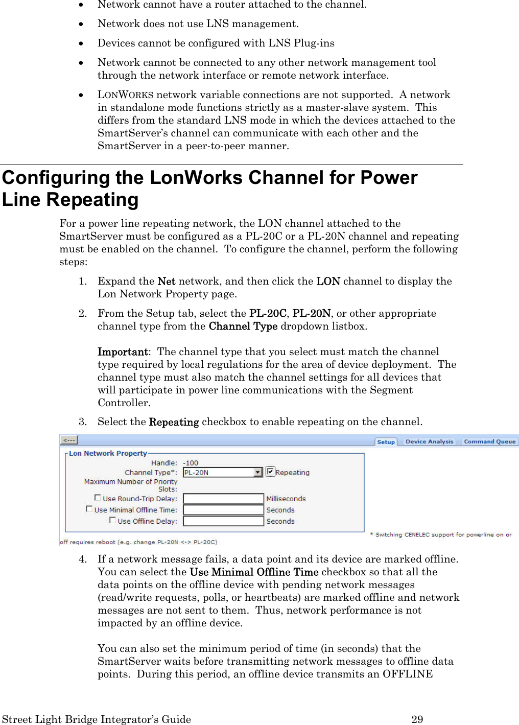  Street Light Bridge Integrator’s Guide         29 • Network cannot have a router attached to the channel.  • Network does not use LNS management.  • Devices cannot be configured with LNS Plug-ins • Network cannot be connected to any other network management tool through the network interface or remote network interface. • LONWORKS network variable connections are not supported.  A network in standalone mode functions strictly as a master-slave system.  This differs from the standard LNS mode in which the devices attached to the SmartServer’s channel can communicate with each other and the SmartServer in a peer-to-peer manner.  Configuring the LonWorks Channel for Power Line Repeating For a power line repeating network, the LON channel attached to the SmartServer must be configured as a PL-20C or a PL-20N channel and repeating must be enabled on the channel.  To configure the channel, perform the following steps: 1. Expand the Net network, and then click the LON channel to display the Lon Network Property page.       2. From the Setup tab, select the PL-20C, PL-20N, or other appropriate channel type from the Channel Type dropdown listbox.  Important:  The channel type that you select must match the channel type required by local regulations for the area of device deployment.  The channel type must also match the channel settings for all devices that will participate in power line communications with the Segment Controller.   3. Select the Repeating checkbox to enable repeating on the channel.  4. If a network message fails, a data point and its device are marked offline. You can select the Use Minimal Offline Time checkbox so that all the data points on the offline device with pending network messages (read/write requests, polls, or heartbeats) are marked offline and network messages are not sent to them.  Thus, network performance is not impacted by an offline device.  You can also set the minimum period of time (in seconds) that the SmartServer waits before transmitting network messages to offline data points.  During this period, an offline device transmits an OFFLINE 