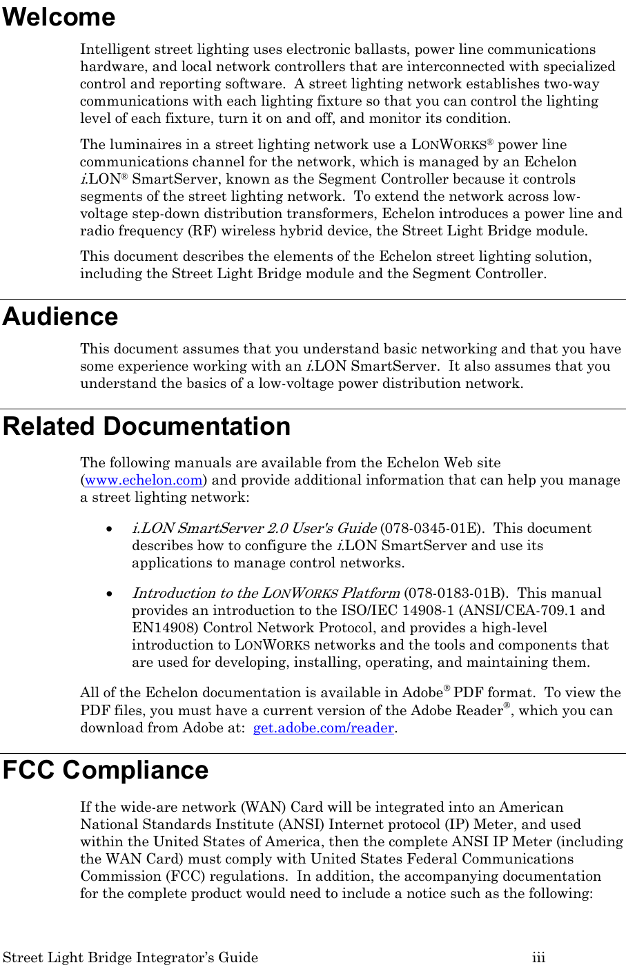 Street Light Bridge Integrator’s Guide         iii Welcome Intelligent street lighting uses electronic ballasts, power line communications hardware, and local network controllers that are interconnected with specialized control and reporting software.  A street lighting network establishes two-way communications with each lighting fixture so that you can control the lighting level of each fixture, turn it on and off, and monitor its condition. The luminaires in a street lighting network use a LONWORKS® power line communications channel for the network, which is managed by an Echelon i.LON® SmartServer, known as the Segment Controller because it controls segments of the street lighting network.  To extend the network across low-voltage step-down distribution transformers, Echelon introduces a power line and radio frequency (RF) wireless hybrid device, the Street Light Bridge module.   This document describes the elements of the Echelon street lighting solution, including the Street Light Bridge module and the Segment Controller.   Audience This document assumes that you understand basic networking and that you have some experience working with an i.LON SmartServer.  It also assumes that you understand the basics of a low-voltage power distribution network. Related Documentation The following manuals are available from the Echelon Web site (www.echelon.com) and provide additional information that can help you manage a street lighting network: • i.LON SmartServer 2.0 User&apos;s Guide (078-0345-01E).  This document describes how to configure the i.LON SmartServer and use its applications to manage control networks. • Introduction to the LONWORKS Platform (078-0183-01B).  This manual provides an introduction to the ISO/IEC 14908-1 (ANSI/CEA-709.1 and EN14908) Control Network Protocol, and provides a high-level introduction to LONWORKS networks and the tools and components that are used for developing, installing, operating, and maintaining them. All of the Echelon documentation is available in Adobe® PDF format.  To view the PDF files, you must have a current version of the Adobe Reader®, which you can download from Adobe at:  get.adobe.com/reader.  FCC Compliance If the wide-are network (WAN) Card will be integrated into an American National Standards Institute (ANSI) Internet protocol (IP) Meter, and used within the United States of America, then the complete ANSI IP Meter (including the WAN Card) must comply with United States Federal Communications Commission (FCC) regulations.  In addition, the accompanying documentation for the complete product would need to include a notice such as the following: 