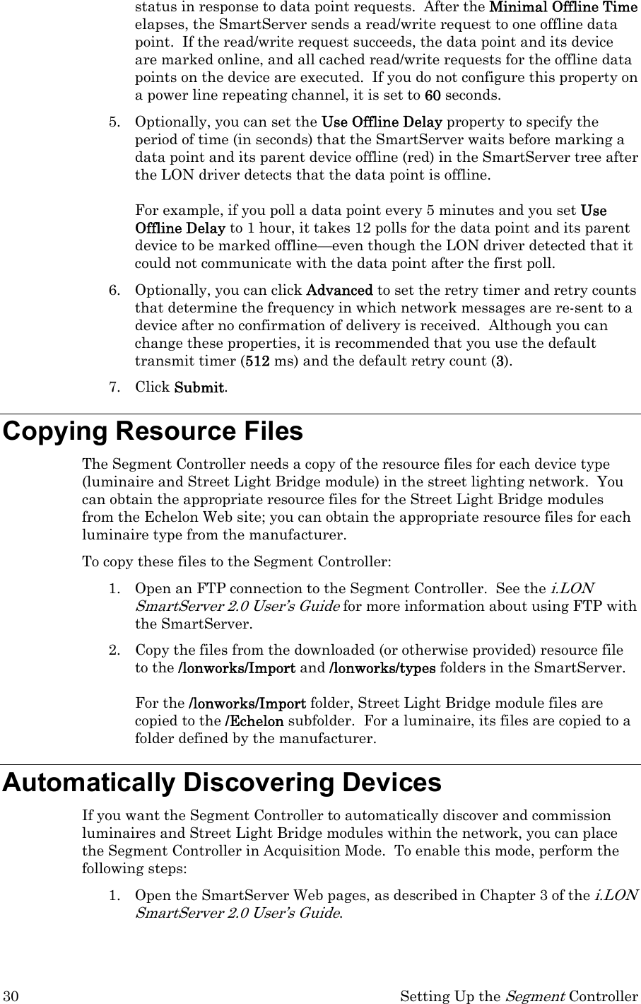 30  Setting Up the Segment Controller status in response to data point requests.  After the Minimal Offline Time elapses, the SmartServer sends a read/write request to one offline data point.  If the read/write request succeeds, the data point and its device are marked online, and all cached read/write requests for the offline data points on the device are executed.  If you do not configure this property on a power line repeating channel, it is set to 60 seconds. 5. Optionally, you can set the Use Offline Delay property to specify the period of time (in seconds) that the SmartServer waits before marking a data point and its parent device offline (red) in the SmartServer tree after the LON driver detects that the data point is offline.   For example, if you poll a data point every 5 minutes and you set Use Offline Delay to 1 hour, it takes 12 polls for the data point and its parent device to be marked offline—even though the LON driver detected that it could not communicate with the data point after the first poll. 6. Optionally, you can click Advanced to set the retry timer and retry counts that determine the frequency in which network messages are re-sent to a device after no confirmation of delivery is received.  Although you can change these properties, it is recommended that you use the default transmit timer (512 ms) and the default retry count (3).  7. Click Submit. Copying Resource Files The Segment Controller needs a copy of the resource files for each device type (luminaire and Street Light Bridge module) in the street lighting network.  You can obtain the appropriate resource files for the Street Light Bridge modules from the Echelon Web site; you can obtain the appropriate resource files for each luminaire type from the manufacturer. To copy these files to the Segment Controller: 1. Open an FTP connection to the Segment Controller.  See the i.LON SmartServer 2.0 User’s Guide for more information about using FTP with the SmartServer. 2. Copy the files from the downloaded (or otherwise provided) resource file to the /lonworks/Import and /lonworks/types folders in the SmartServer.    For the /lonworks/Import folder, Street Light Bridge module files are copied to the /Echelon subfolder.  For a luminaire, its files are copied to a folder defined by the manufacturer. Automatically Discovering Devices If you want the Segment Controller to automatically discover and commission luminaires and Street Light Bridge modules within the network, you can place the Segment Controller in Acquisition Mode.  To enable this mode, perform the following steps: 1. Open the SmartServer Web pages, as described in Chapter 3 of the i.LON SmartServer 2.0 User’s Guide. 