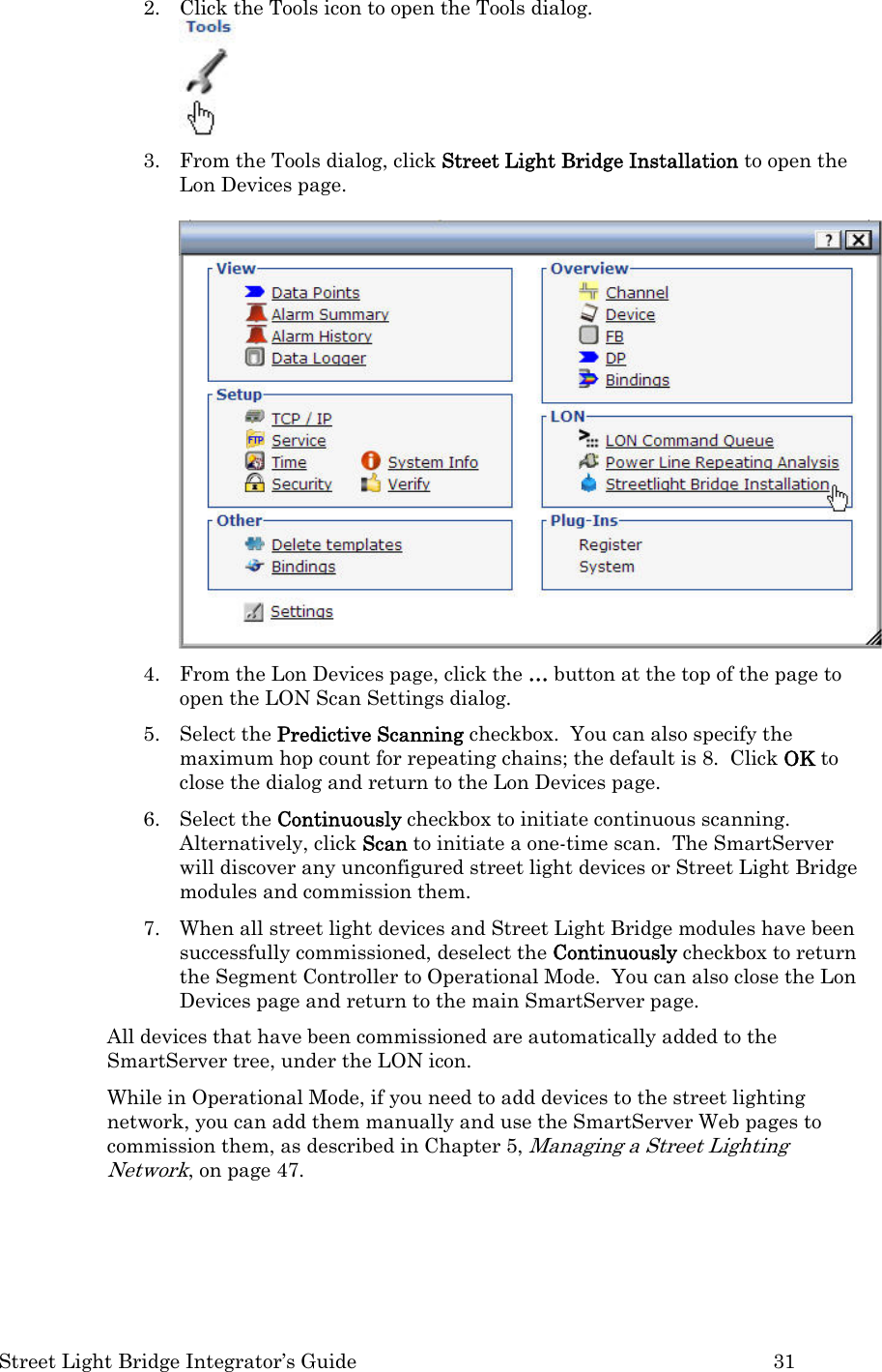  Street Light Bridge Integrator’s Guide         31 2. Click the Tools icon to open the Tools dialog.  3. From the Tools dialog, click Street Light Bridge Installation to open the Lon Devices page.   4. From the Lon Devices page, click the … button at the top of the page to open the LON Scan Settings dialog. 5. Select the Predictive Scanning checkbox.  You can also specify the maximum hop count for repeating chains; the default is 8.  Click OK to close the dialog and return to the Lon Devices page. 6. Select the Continuously checkbox to initiate continuous scanning.  Alternatively, click Scan to initiate a one-time scan.  The SmartServer will discover any unconfigured street light devices or Street Light Bridge modules and commission them. 7. When all street light devices and Street Light Bridge modules have been successfully commissioned, deselect the Continuously checkbox to return the Segment Controller to Operational Mode.  You can also close the Lon Devices page and return to the main SmartServer page.  All devices that have been commissioned are automatically added to the SmartServer tree, under the LON icon. While in Operational Mode, if you need to add devices to the street lighting network, you can add them manually and use the SmartServer Web pages to commission them, as described in Chapter 5, Managing a Street Lighting Network, on page 47.     