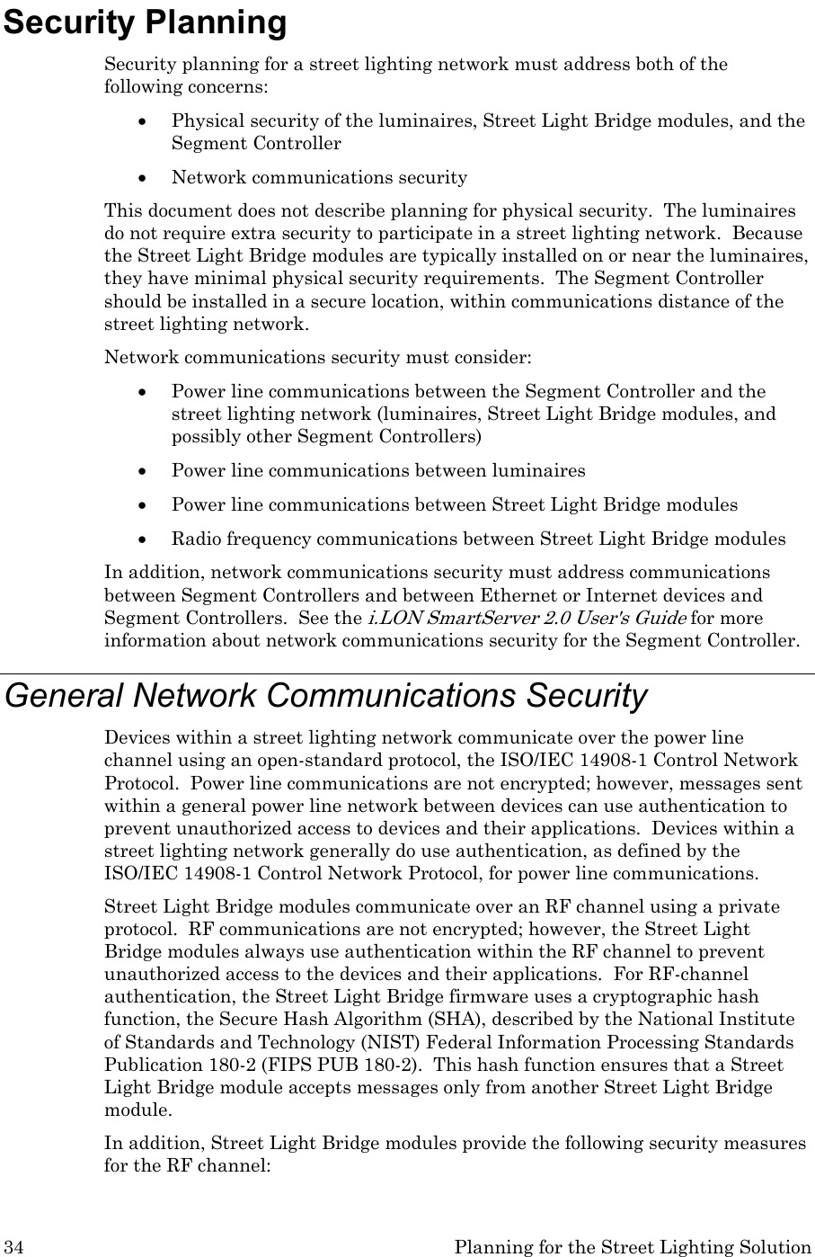 34  Planning for the Street Lighting Solution Security Planning Security planning for a street lighting network must address both of the following concerns: • Physical security of the luminaires, Street Light Bridge modules, and the Segment Controller • Network communications security  This document does not describe planning for physical security.  The luminaires do not require extra security to participate in a street lighting network.  Because the Street Light Bridge modules are typically installed on or near the luminaires, they have minimal physical security requirements.  The Segment Controller should be installed in a secure location, within communications distance of the street lighting network.   Network communications security must consider: • Power line communications between the Segment Controller and the street lighting network (luminaires, Street Light Bridge modules, and possibly other Segment Controllers) • Power line communications between luminaires • Power line communications between Street Light Bridge modules • Radio frequency communications between Street Light Bridge modules In addition, network communications security must address communications between Segment Controllers and between Ethernet or Internet devices and Segment Controllers.  See the i.LON SmartServer 2.0 User&apos;s Guide for more information about network communications security for the Segment Controller. General Network Communications Security Devices within a street lighting network communicate over the power line channel using an open-standard protocol, the ISO/IEC 14908-1 Control Network Protocol.  Power line communications are not encrypted; however, messages sent within a general power line network between devices can use authentication to prevent unauthorized access to devices and their applications.  Devices within a street lighting network generally do use authentication, as defined by the ISO/IEC 14908-1 Control Network Protocol, for power line communications. Street Light Bridge modules communicate over an RF channel using a private protocol.  RF communications are not encrypted; however, the Street Light Bridge modules always use authentication within the RF channel to prevent unauthorized access to the devices and their applications.  For RF-channel authentication, the Street Light Bridge firmware uses a cryptographic hash function, the Secure Hash Algorithm (SHA), described by the National Institute of Standards and Technology (NIST) Federal Information Processing Standards Publication 180-2 (FIPS PUB 180-2).  This hash function ensures that a Street Light Bridge module accepts messages only from another Street Light Bridge module.  In addition, Street Light Bridge modules provide the following security measures for the RF channel:  