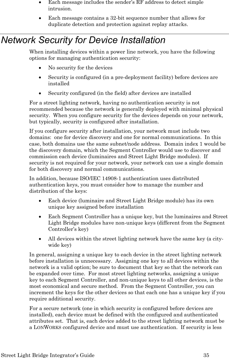  Street Light Bridge Integrator’s Guide         35 • Each message includes the sender’s RF address to detect simple intrusion. • Each message contains a 32-bit sequence number that allows for duplicate detection and protection against replay attacks.   Network Security for Device Installation When installing devices within a power line network, you have the following options for managing authentication security: • No security for the devices • Security is configured (in a pre-deployment facility) before devices are installed  • Security configured (in the field) after devices are installed  For a street lighting network, having no authentication security is not recommended because the network is generally deployed with minimal physical security.  When you configure security for the devices depends on your network, but typically, security is configured after installation. If you configure security after installation, your network must include two domains:  one for device discovery and one for normal communications.  In this case, both domains use the same subnet/node address.  Domain index 1 would be the discovery domain, which the Segment Controller would use to discover and commission each device (luminaires and Street Light Bridge modules).  If security is not required for your network, your network can use a single domain for both discovery and normal communications. In addition, because ISO/IEC 14908-1 authentication uses distributed authentication keys, you must consider how to manage the number and distribution of the keys: • Each device (luminaire and Street Light Bridge module) has its own unique key assigned before installation • Each Segment Controller has a unique key, but the luminaires and Street Light Bridge modules have non-unique keys (different from the Segment Controller’s key) • All devices within the street lighting network have the same key (a city-wide key) In general, assigning a unique key to each device in the street lighting network before installation is unnecessary.  Assigning one key to all devices within the network is a valid option; be sure to document that key so that the network can be expanded over time.  For most street lighting networks, assigning a unique key to each Segment Controller, and non-unique keys to all other devices, is the most economical and secure method.  From the Segment Controller, you can increment the keys for the other devices so that each one has a unique key if you require additional security. For a secure network (one in which security is configured before devices are installed), each device must be defined with the configured and authenticated attributes set.  That is, each device added to the street lighting network must be a LONWORKS configured device and must use authentication.  If security is less 