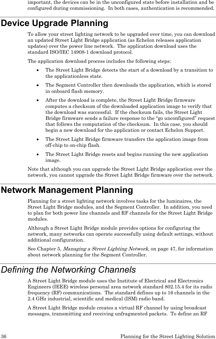 36  Planning for the Street Lighting Solution important, the devices can be in the unconfigured state before installation and be configured during commissioning.  In both cases, authentication is recommended.  Device Upgrade Planning To allow your street lighting network to be upgraded over time, you can download an updated Street Light Bridge application (as Echelon releases application updates) over the power line network.  The application download uses the standard ISO/IEC 14908-1 download protocol. The application download process includes the following steps: • The Street Light Bridge detects the start of a download by a transition to the applicationless state. • The Segment Controller then downloads the application, which is stored in onboard flash memory. • After the download is complete, the Street Light Bridge firmware computes a checksum of the downloaded application image to verify that the download was successful.  If the checksum fails, the Street Light Bridge firmware sends a failure response to the “go unconfigured” request that follows the computation of the checksum.  In this case, you should begin a new download for the application or contact Echelon Support. • The Street Light Bridge firmware transfers the application image from off-chip to on-chip flash.  • The Street Light Bridge resets and begins running the new application image. Note that although you can upgrade the Street Light Bridge application over the network, you cannot upgrade the Street Light Bridge firmware over the network. Network Management Planning Planning for a street lighting network involves tasks for the luminaires, the Street Light Bridge modules, and the Segment Controller.  In addition, you need to plan for both power line channels and RF channels for the Street Light Bridge modules. Although a Street Light Bridge module provides options for configuring the network, many networks can operate successfully using default settings, without additional configuration.   See Chapter 5, Managing a Street Lighting Network, on page 47, for information about network planning for the Segment Controller. Defining the Networking Channels A Street Light Bridge module uses the Institute of Electrical and Electronics Engineers (IEEE) wireless personal area network standard 802.15.4 for its radio frequency (RF) communications.  The standard defines up to 16 channels in the 2.4 GHz industrial, scientific and medical (ISM) radio band.   A Street Light Bridge module creates a virtual RF channel by using broadcast messages, transmitting and receiving unfragmented packets.  To define an RF 