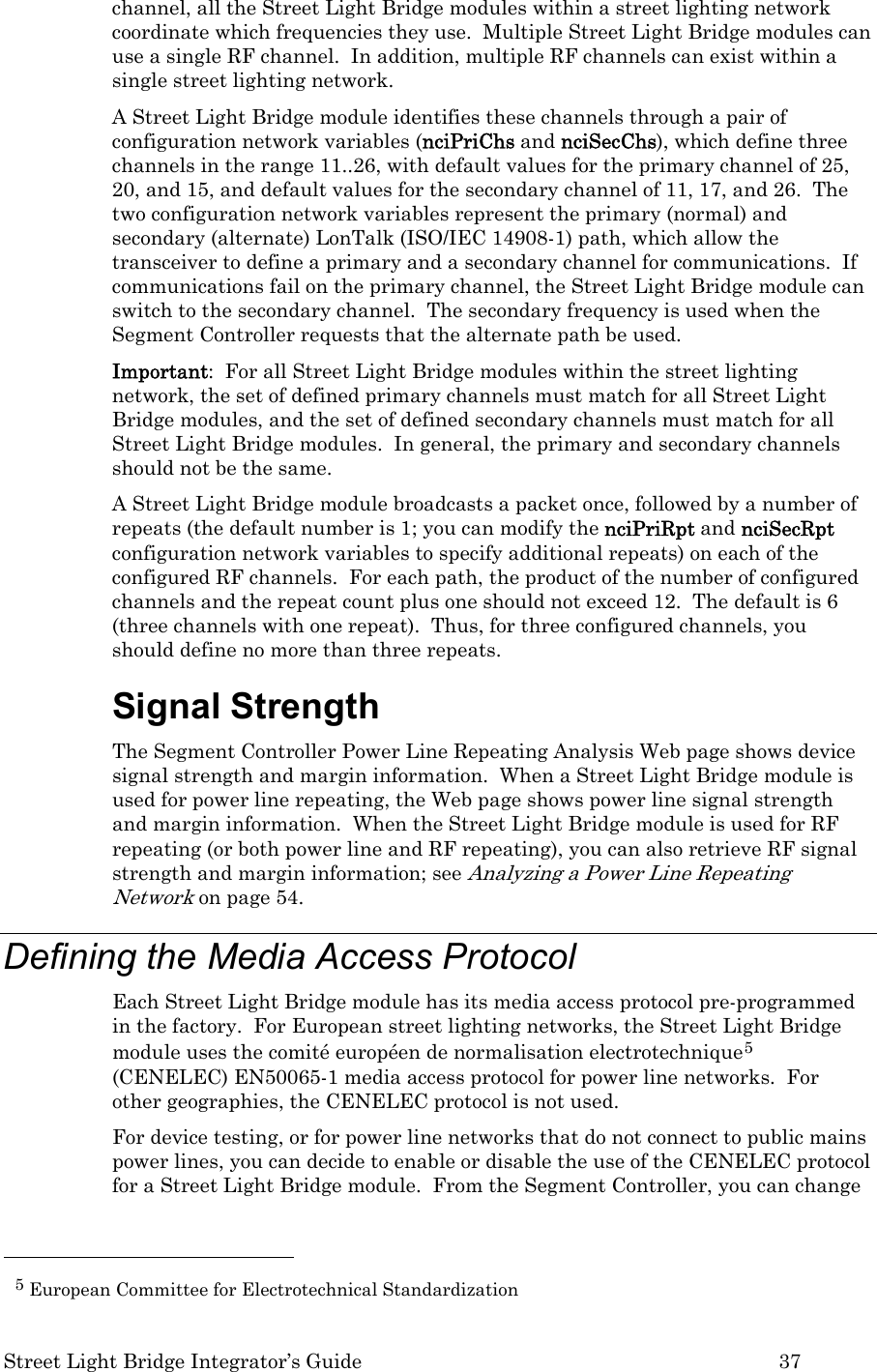  Street Light Bridge Integrator’s Guide         37 channel, all the Street Light Bridge modules within a street lighting network coordinate which frequencies they use.  Multiple Street Light Bridge modules can use a single RF channel.  In addition, multiple RF channels can exist within a single street lighting network. A Street Light Bridge module identifies these channels through a pair of configuration network variables (nciPriChs and nciSecChs), which define three channels in the range 11..26, with default values for the primary channel of 25, 20, and 15, and default values for the secondary channel of 11, 17, and 26.  The two configuration network variables represent the primary (normal) and secondary (alternate) LonTalk (ISO/IEC 14908-1) path, which allow the transceiver to define a primary and a secondary channel for communications.  If communications fail on the primary channel, the Street Light Bridge module can switch to the secondary channel.  The secondary frequency is used when the Segment Controller requests that the alternate path be used. Important:  For all Street Light Bridge modules within the street lighting network, the set of defined primary channels must match for all Street Light Bridge modules, and the set of defined secondary channels must match for all Street Light Bridge modules.  In general, the primary and secondary channels should not be the same. A Street Light Bridge module broadcasts a packet once, followed by a number of repeats (the default number is 1; you can modify the nciPriRpt and nciSecRpt configuration network variables to specify additional repeats) on each of the configured RF channels.  For each path, the product of the number of configured channels and the repeat count plus one should not exceed 12.  The default is 6 (three channels with one repeat).  Thus, for three configured channels, you should define no more than three repeats. Signal Strength The Segment Controller Power Line Repeating Analysis Web page shows device signal strength and margin information.  When a Street Light Bridge module is used for power line repeating, the Web page shows power line signal strength and margin information.  When the Street Light Bridge module is used for RF repeating (or both power line and RF repeating), you can also retrieve RF signal strength and margin information; see Analyzing a Power Line Repeating Network on page 54. Defining the Media Access Protocol Each Street Light Bridge module has its media access protocol pre-programmed in the factory.  For European street lighting networks, the Street Light Bridge module uses the comité européen de normalisation electrotechnique5 (CENELEC) EN50065-1 media access protocol for power line networks.  For other geographies, the CENELEC protocol is not used. For device testing, or for power line networks that do not connect to public mains power lines, you can decide to enable or disable the use of the CENELEC protocol for a Street Light Bridge module.  From the Segment Controller, you can change                                                  5 European Committee for Electrotechnical Standardization 