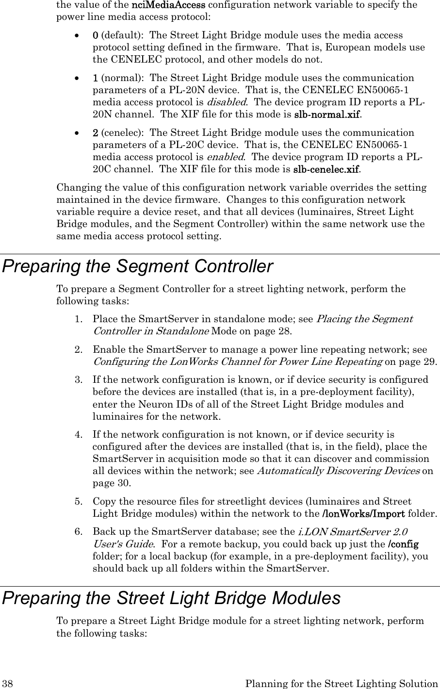 38  Planning for the Street Lighting Solution the value of the nciMediaAccess configuration network variable to specify the power line media access protocol: • 0 (default):  The Street Light Bridge module uses the media access protocol setting defined in the firmware.  That is, European models use the CENELEC protocol, and other models do not. • 1 (normal):  The Street Light Bridge module uses the communication parameters of a PL-20N device.  That is, the CENELEC EN50065-1 media access protocol is disabled.  The device program ID reports a PL-20N channel.  The XIF file for this mode is slb-normal.xif.  • 2 (cenelec):  The Street Light Bridge module uses the communication parameters of a PL-20C device.  That is, the CENELEC EN50065-1 media access protocol is enabled.  The device program ID reports a PL-20C channel.  The XIF file for this mode is slb-cenelec.xif. Changing the value of this configuration network variable overrides the setting maintained in the device firmware.  Changes to this configuration network variable require a device reset, and that all devices (luminaires, Street Light Bridge modules, and the Segment Controller) within the same network use the same media access protocol setting. Preparing the Segment Controller To prepare a Segment Controller for a street lighting network, perform the following tasks: 1. Place the SmartServer in standalone mode; see Placing the Segment Controller in Standalone Mode on page 28. 2. Enable the SmartServer to manage a power line repeating network; see Configuring the LonWorks Channel for Power Line Repeating on page 29. 3. If the network configuration is known, or if device security is configured before the devices are installed (that is, in a pre-deployment facility), enter the Neuron IDs of all of the Street Light Bridge modules and luminaires for the network. 4. If the network configuration is not known, or if device security is configured after the devices are installed (that is, in the field), place the SmartServer in acquisition mode so that it can discover and commission all devices within the network; see Automatically Discovering Devices on page 30. 5. Copy the resource files for streetlight devices (luminaires and Street Light Bridge modules) within the network to the /lonWorks/Import folder. 6. Back up the SmartServer database; see the i.LON SmartServer 2.0 User&apos;s Guide.  For a remote backup, you could back up just the /config folder; for a local backup (for example, in a pre-deployment facility), you should back up all folders within the SmartServer. Preparing the Street Light Bridge Modules To prepare a Street Light Bridge module for a street lighting network, perform the following tasks: 