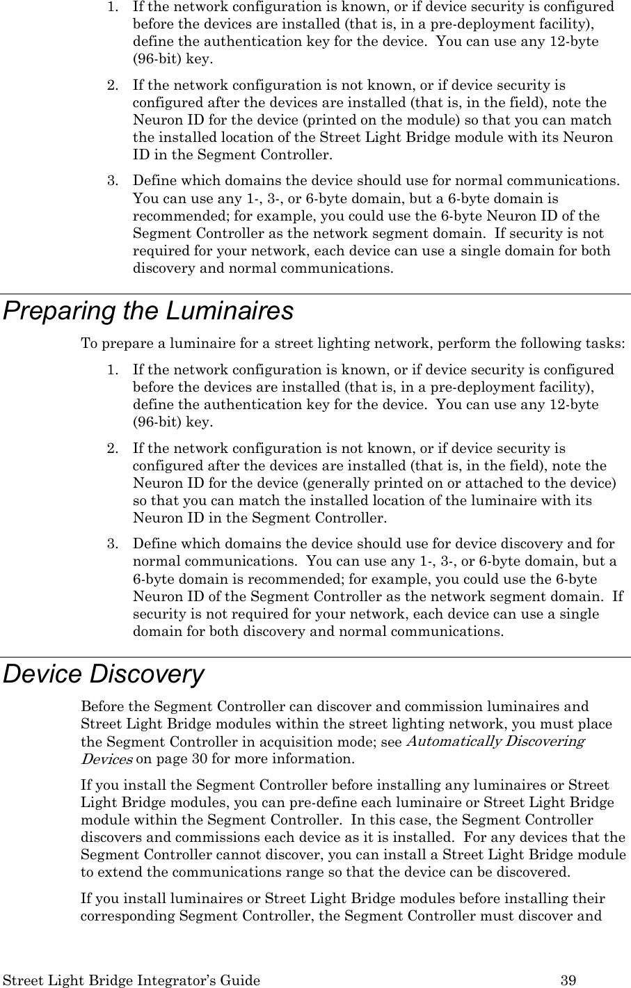  Street Light Bridge Integrator’s Guide         39 1. If the network configuration is known, or if device security is configured before the devices are installed (that is, in a pre-deployment facility), define the authentication key for the device.  You can use any 12-byte (96-bit) key. 2. If the network configuration is not known, or if device security is configured after the devices are installed (that is, in the field), note the Neuron ID for the device (printed on the module) so that you can match the installed location of the Street Light Bridge module with its Neuron ID in the Segment Controller. 3. Define which domains the device should use for normal communications.  You can use any 1-, 3-, or 6-byte domain, but a 6-byte domain is recommended; for example, you could use the 6-byte Neuron ID of the Segment Controller as the network segment domain.  If security is not required for your network, each device can use a single domain for both discovery and normal communications. Preparing the Luminaires To prepare a luminaire for a street lighting network, perform the following tasks: 1. If the network configuration is known, or if device security is configured before the devices are installed (that is, in a pre-deployment facility), define the authentication key for the device.  You can use any 12-byte (96-bit) key. 2. If the network configuration is not known, or if device security is configured after the devices are installed (that is, in the field), note the Neuron ID for the device (generally printed on or attached to the device) so that you can match the installed location of the luminaire with its Neuron ID in the Segment Controller. 3. Define which domains the device should use for device discovery and for normal communications.  You can use any 1-, 3-, or 6-byte domain, but a 6-byte domain is recommended; for example, you could use the 6-byte Neuron ID of the Segment Controller as the network segment domain.  If security is not required for your network, each device can use a single domain for both discovery and normal communications. Device Discovery Before the Segment Controller can discover and commission luminaires and Street Light Bridge modules within the street lighting network, you must place the Segment Controller in acquisition mode; see Automatically Discovering Devices on page 30 for more information. If you install the Segment Controller before installing any luminaires or Street Light Bridge modules, you can pre-define each luminaire or Street Light Bridge module within the Segment Controller.  In this case, the Segment Controller discovers and commissions each device as it is installed.  For any devices that the Segment Controller cannot discover, you can install a Street Light Bridge module to extend the communications range so that the device can be discovered. If you install luminaires or Street Light Bridge modules before installing their corresponding Segment Controller, the Segment Controller must discover and 