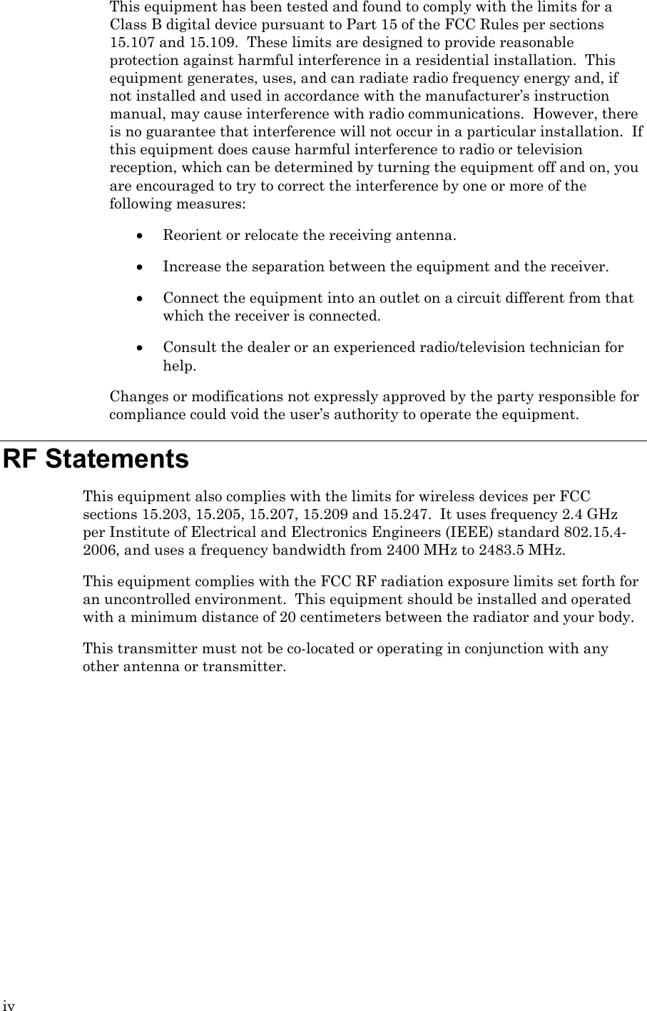 iv This equipment has been tested and found to comply with the limits for a Class B digital device pursuant to Part 15 of the FCC Rules per sections 15.107 and 15.109.  These limits are designed to provide reasonable protection against harmful interference in a residential installation.  This equipment generates, uses, and can radiate radio frequency energy and, if not installed and used in accordance with the manufacturer’s instruction manual, may cause interference with radio communications.  However, there is no guarantee that interference will not occur in a particular installation.  If this equipment does cause harmful interference to radio or television reception, which can be determined by turning the equipment off and on, you are encouraged to try to correct the interference by one or more of the following measures: • Reorient or relocate the receiving antenna. • Increase the separation between the equipment and the receiver. • Connect the equipment into an outlet on a circuit different from that which the receiver is connected. • Consult the dealer or an experienced radio/television technician for help. Changes or modifications not expressly approved by the party responsible for compliance could void the user’s authority to operate the equipment. RF Statements This equipment also complies with the limits for wireless devices per FCC sections 15.203, 15.205, 15.207, 15.209 and 15.247.  It uses frequency 2.4 GHz per Institute of Electrical and Electronics Engineers (IEEE) standard 802.15.4-2006, and uses a frequency bandwidth from 2400 MHz to 2483.5 MHz. This equipment complies with the FCC RF radiation exposure limits set forth for an uncontrolled environment.  This equipment should be installed and operated with a minimum distance of 20 centimeters between the radiator and your body. This transmitter must not be co-located or operating in conjunction with any other antenna or transmitter.    