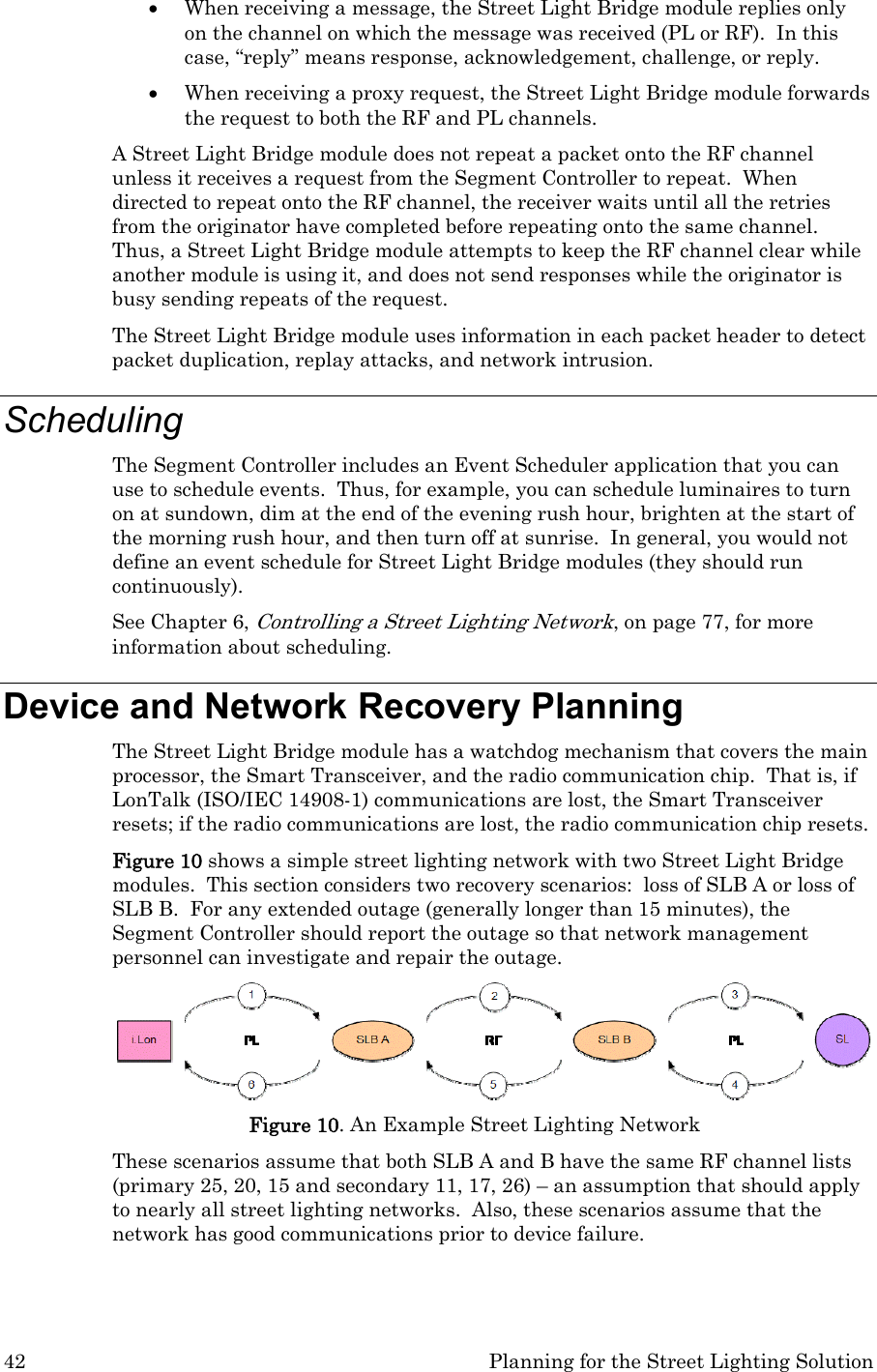 42  Planning for the Street Lighting Solution • When receiving a message, the Street Light Bridge module replies only on the channel on which the message was received (PL or RF).  In this case, “reply” means response, acknowledgement, challenge, or reply. • When receiving a proxy request, the Street Light Bridge module forwards the request to both the RF and PL channels. A Street Light Bridge module does not repeat a packet onto the RF channel unless it receives a request from the Segment Controller to repeat.  When directed to repeat onto the RF channel, the receiver waits until all the retries from the originator have completed before repeating onto the same channel.  Thus, a Street Light Bridge module attempts to keep the RF channel clear while another module is using it, and does not send responses while the originator is busy sending repeats of the request.   The Street Light Bridge module uses information in each packet header to detect packet duplication, replay attacks, and network intrusion.  Scheduling The Segment Controller includes an Event Scheduler application that you can use to schedule events.  Thus, for example, you can schedule luminaires to turn on at sundown, dim at the end of the evening rush hour, brighten at the start of the morning rush hour, and then turn off at sunrise.  In general, you would not define an event schedule for Street Light Bridge modules (they should run continuously). See Chapter 6, Controlling a Street Lighting Network, on page 77, for more information about scheduling. Device and Network Recovery Planning The Street Light Bridge module has a watchdog mechanism that covers the main processor, the Smart Transceiver, and the radio communication chip.  That is, if LonTalk (ISO/IEC 14908-1) communications are lost, the Smart Transceiver resets; if the radio communications are lost, the radio communication chip resets.   Figure 10 shows a simple street lighting network with two Street Light Bridge modules.  This section considers two recovery scenarios:  loss of SLB A or loss of SLB B.  For any extended outage (generally longer than 15 minutes), the Segment Controller should report the outage so that network management personnel can investigate and repair the outage.   Figure 10. An Example Street Lighting Network These scenarios assume that both SLB A and B have the same RF channel lists (primary 25, 20, 15 and secondary 11, 17, 26) – an assumption that should apply to nearly all street lighting networks.  Also, these scenarios assume that the network has good communications prior to device failure. 