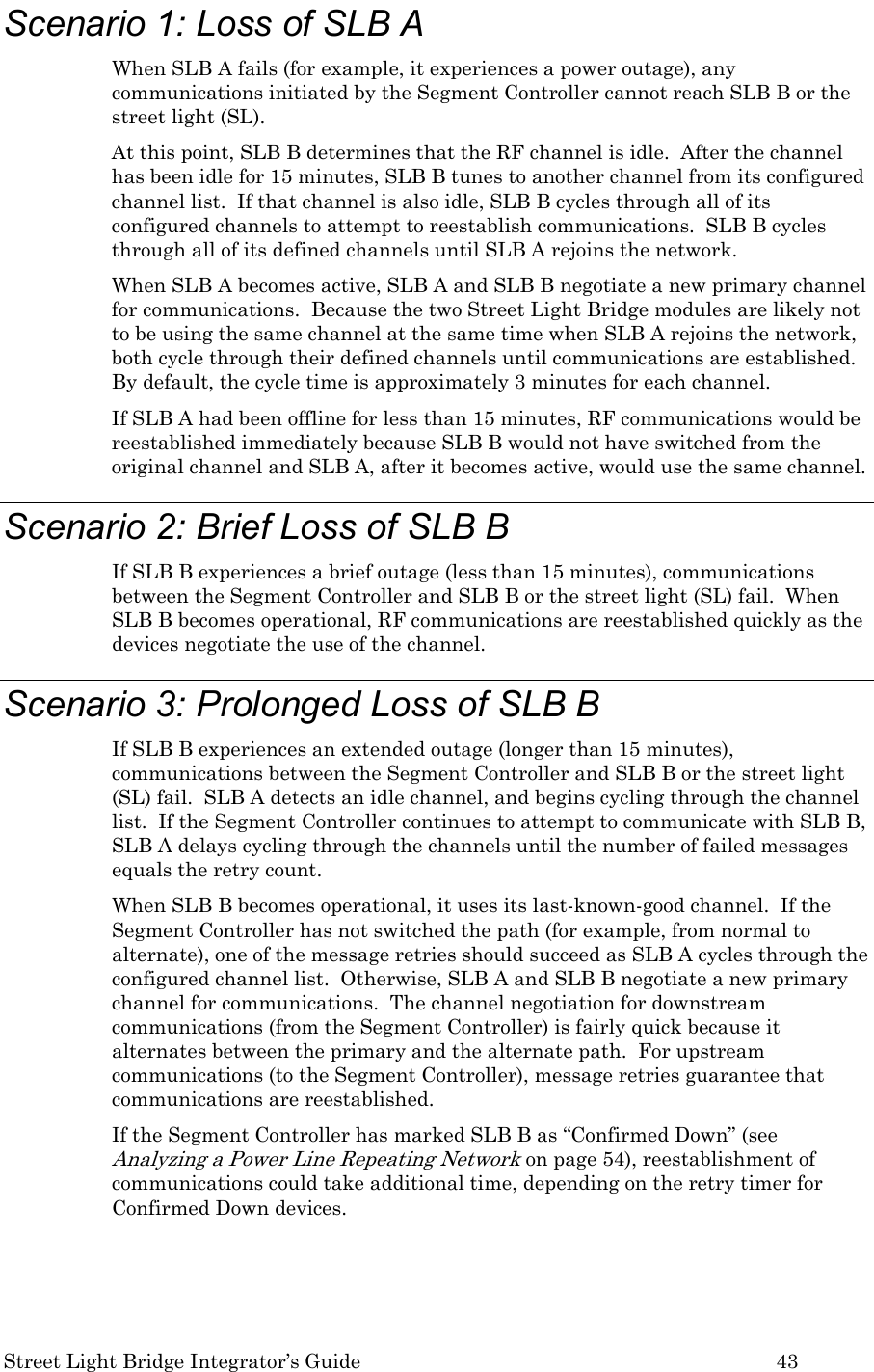  Street Light Bridge Integrator’s Guide         43 Scenario 1: Loss of SLB A When SLB A fails (for example, it experiences a power outage), any communications initiated by the Segment Controller cannot reach SLB B or the street light (SL). At this point, SLB B determines that the RF channel is idle.  After the channel has been idle for 15 minutes, SLB B tunes to another channel from its configured channel list.  If that channel is also idle, SLB B cycles through all of its configured channels to attempt to reestablish communications.  SLB B cycles through all of its defined channels until SLB A rejoins the network. When SLB A becomes active, SLB A and SLB B negotiate a new primary channel for communications.  Because the two Street Light Bridge modules are likely not to be using the same channel at the same time when SLB A rejoins the network, both cycle through their defined channels until communications are established.  By default, the cycle time is approximately 3 minutes for each channel.  If SLB A had been offline for less than 15 minutes, RF communications would be reestablished immediately because SLB B would not have switched from the original channel and SLB A, after it becomes active, would use the same channel.   Scenario 2: Brief Loss of SLB B If SLB B experiences a brief outage (less than 15 minutes), communications between the Segment Controller and SLB B or the street light (SL) fail.  When SLB B becomes operational, RF communications are reestablished quickly as the devices negotiate the use of the channel. Scenario 3: Prolonged Loss of SLB B If SLB B experiences an extended outage (longer than 15 minutes), communications between the Segment Controller and SLB B or the street light (SL) fail.  SLB A detects an idle channel, and begins cycling through the channel list.  If the Segment Controller continues to attempt to communicate with SLB B, SLB A delays cycling through the channels until the number of failed messages equals the retry count. When SLB B becomes operational, it uses its last-known-good channel.  If the Segment Controller has not switched the path (for example, from normal to alternate), one of the message retries should succeed as SLB A cycles through the configured channel list.  Otherwise, SLB A and SLB B negotiate a new primary channel for communications.  The channel negotiation for downstream communications (from the Segment Controller) is fairly quick because it alternates between the primary and the alternate path.  For upstream communications (to the Segment Controller), message retries guarantee that communications are reestablished. If the Segment Controller has marked SLB B as “Confirmed Down” (see Analyzing a Power Line Repeating Network on page 54), reestablishment of communications could take additional time, depending on the retry timer for Confirmed Down devices.  