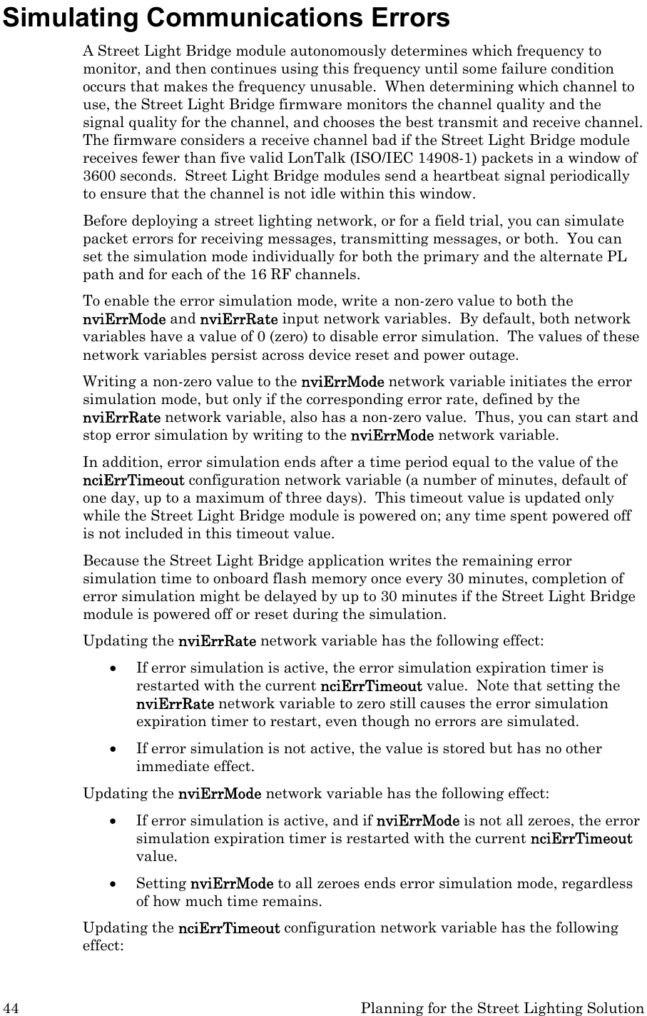 44  Planning for the Street Lighting Solution Simulating Communications Errors A Street Light Bridge module autonomously determines which frequency to monitor, and then continues using this frequency until some failure condition occurs that makes the frequency unusable.  When determining which channel to use, the Street Light Bridge firmware monitors the channel quality and the signal quality for the channel, and chooses the best transmit and receive channel.  The firmware considers a receive channel bad if the Street Light Bridge module receives fewer than five valid LonTalk (ISO/IEC 14908-1) packets in a window of 3600 seconds.  Street Light Bridge modules send a heartbeat signal periodically to ensure that the channel is not idle within this window. Before deploying a street lighting network, or for a field trial, you can simulate packet errors for receiving messages, transmitting messages, or both.  You can set the simulation mode individually for both the primary and the alternate PL path and for each of the 16 RF channels.   To enable the error simulation mode, write a non-zero value to both the nviErrMode and nviErrRate input network variables.  By default, both network variables have a value of 0 (zero) to disable error simulation.  The values of these network variables persist across device reset and power outage. Writing a non-zero value to the nviErrMode network variable initiates the error simulation mode, but only if the corresponding error rate, defined by the nviErrRate network variable, also has a non-zero value.  Thus, you can start and stop error simulation by writing to the nviErrMode network variable.   In addition, error simulation ends after a time period equal to the value of the nciErrTimeout configuration network variable (a number of minutes, default of one day, up to a maximum of three days).  This timeout value is updated only while the Street Light Bridge module is powered on; any time spent powered off is not included in this timeout value. Because the Street Light Bridge application writes the remaining error simulation time to onboard flash memory once every 30 minutes, completion of error simulation might be delayed by up to 30 minutes if the Street Light Bridge module is powered off or reset during the simulation.   Updating the nviErrRate network variable has the following effect: • If error simulation is active, the error simulation expiration timer is restarted with the current nciErrTimeout value.  Note that setting the nviErrRate network variable to zero still causes the error simulation expiration timer to restart, even though no errors are simulated.  • If error simulation is not active, the value is stored but has no other immediate effect. Updating the nviErrMode network variable has the following effect: • If error simulation is active, and if nviErrMode is not all zeroes, the error simulation expiration timer is restarted with the current nciErrTimeout value.   • Setting nviErrMode to all zeroes ends error simulation mode, regardless of how much time remains. Updating the nciErrTimeout configuration network variable has the following effect: 