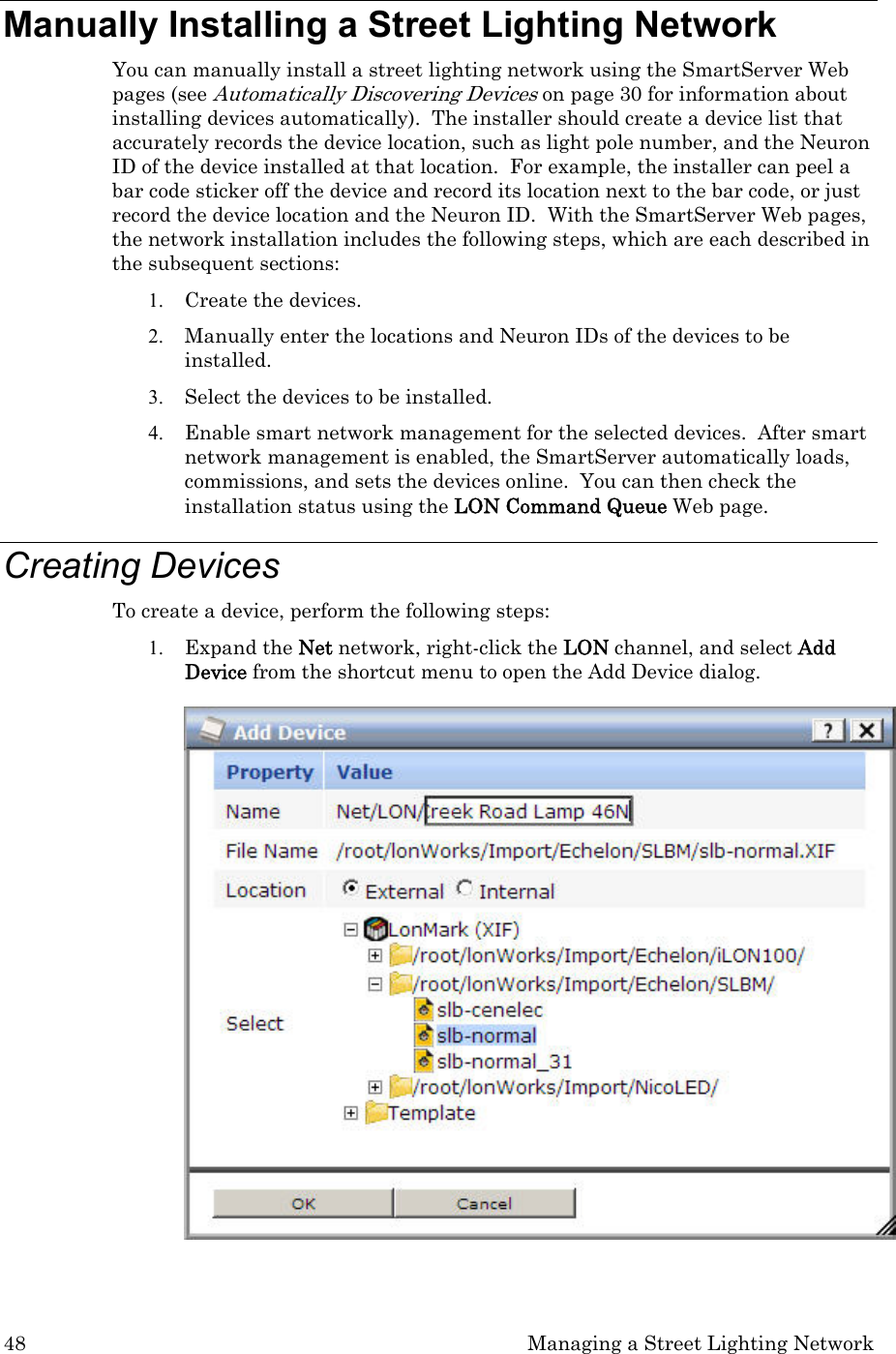 48  Managing a Street Lighting Network Manually Installing a Street Lighting Network  You can manually install a street lighting network using the SmartServer Web pages (see Automatically Discovering Devices on page 30 for information about installing devices automatically).  The installer should create a device list that accurately records the device location, such as light pole number, and the Neuron ID of the device installed at that location.  For example, the installer can peel a bar code sticker off the device and record its location next to the bar code, or just record the device location and the Neuron ID.  With the SmartServer Web pages, the network installation includes the following steps, which are each described in the subsequent sections: 1. Create the devices. 2. Manually enter the locations and Neuron IDs of the devices to be installed.  3. Select the devices to be installed. 4. Enable smart network management for the selected devices.  After smart network management is enabled, the SmartServer automatically loads, commissions, and sets the devices online.  You can then check the installation status using the LON Command Queue Web page. Creating Devices To create a device, perform the following steps: 1. Expand the Net network, right-click the LON channel, and select Add Device from the shortcut menu to open the Add Device dialog.    