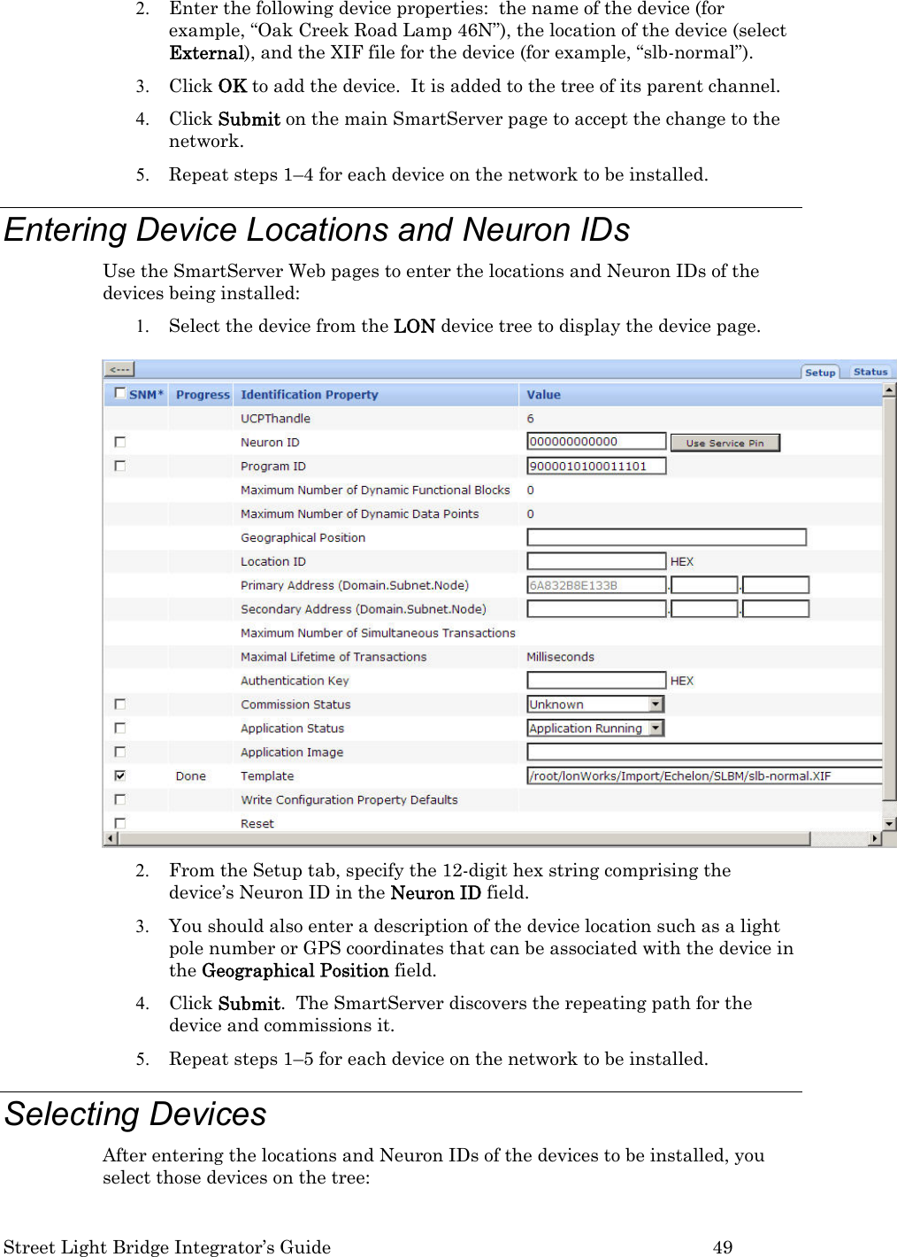  Street Light Bridge Integrator’s Guide         49 2. Enter the following device properties:  the name of the device (for example, “Oak Creek Road Lamp 46N”), the location of the device (select External), and the XIF file for the device (for example, “slb-normal”). 3. Click OK to add the device.  It is added to the tree of its parent channel. 4. Click Submit on the main SmartServer page to accept the change to the network. 5. Repeat steps 1–4 for each device on the network to be installed. Entering Device Locations and Neuron IDs Use the SmartServer Web pages to enter the locations and Neuron IDs of the devices being installed: 1. Select the device from the LON device tree to display the device page.     2. From the Setup tab, specify the 12-digit hex string comprising the device’s Neuron ID in the Neuron ID field.  3. You should also enter a description of the device location such as a light pole number or GPS coordinates that can be associated with the device in the Geographical Position field.  4. Click Submit.  The SmartServer discovers the repeating path for the device and commissions it. 5. Repeat steps 1–5 for each device on the network to be installed. Selecting Devices  After entering the locations and Neuron IDs of the devices to be installed, you select those devices on the tree: 