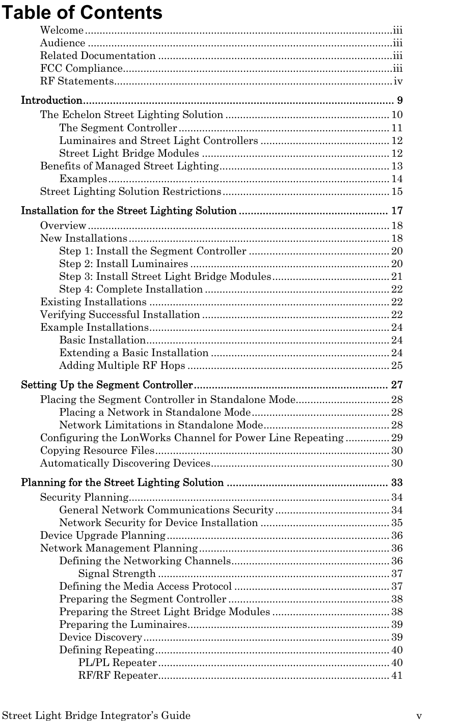  Street Light Bridge Integrator’s Guide         v Table of Contents Welcome.........................................................................................................iii Audience ........................................................................................................iii Related Documentation ................................................................................iii FCC Compliance............................................................................................iii RF Statements............................................................................................... iv Introduction........................................................................................................ 9 The Echelon Street Lighting Solution ........................................................10 The Segment Controller ........................................................................ 11 Luminaires and Street Light Controllers ............................................ 12 Street Light Bridge Modules ................................................................ 12 Benefits of Managed Street Lighting.......................................................... 13 Examples................................................................................................ 14 Street Lighting Solution Restrictions ......................................................... 15 Installation for the Street Lighting Solution .................................................. 17 Overview ....................................................................................................... 18 New Installations ......................................................................................... 18 Step 1: Install the Segment Controller ................................................ 20 Step 2: Install Luminaires .................................................................... 20 Step 3: Install Street Light Bridge Modules........................................ 21 Step 4: Complete Installation ............................................................... 22 Existing Installations .................................................................................. 22 Verifying Successful Installation ................................................................ 22 Example Installations.................................................................................. 24 Basic Installation................................................................................... 24 Extending a Basic Installation ............................................................. 24 Adding Multiple RF Hops ..................................................................... 25 Setting Up the Segment Controller................................................................. 27 Placing the Segment Controller in Standalone Mode................................ 28 Placing a Network in Standalone Mode............................................... 28 Network Limitations in Standalone Mode...........................................28 Configuring the LonWorks Channel for Power Line Repeating ............... 29 Copying Resource Files................................................................................ 30 Automatically Discovering Devices............................................................. 30 Planning for the Street Lighting Solution ...................................................... 33 Security Planning......................................................................................... 34 General Network Communications Security ....................................... 34 Network Security for Device Installation ............................................ 35 Device Upgrade Planning............................................................................ 36 Network Management Planning................................................................. 36 Defining the Networking Channels...................................................... 36 Signal Strength ............................................................................... 37 Defining the Media Access Protocol ..................................................... 37 Preparing the Segment Controller ....................................................... 38 Preparing the Street Light Bridge Modules ........................................ 38 Preparing the Luminaires..................................................................... 39 Device Discovery.................................................................................... 39 Defining Repeating................................................................................ 40 PL/PL Repeater ...............................................................................40 RF/RF Repeater............................................................................... 41 