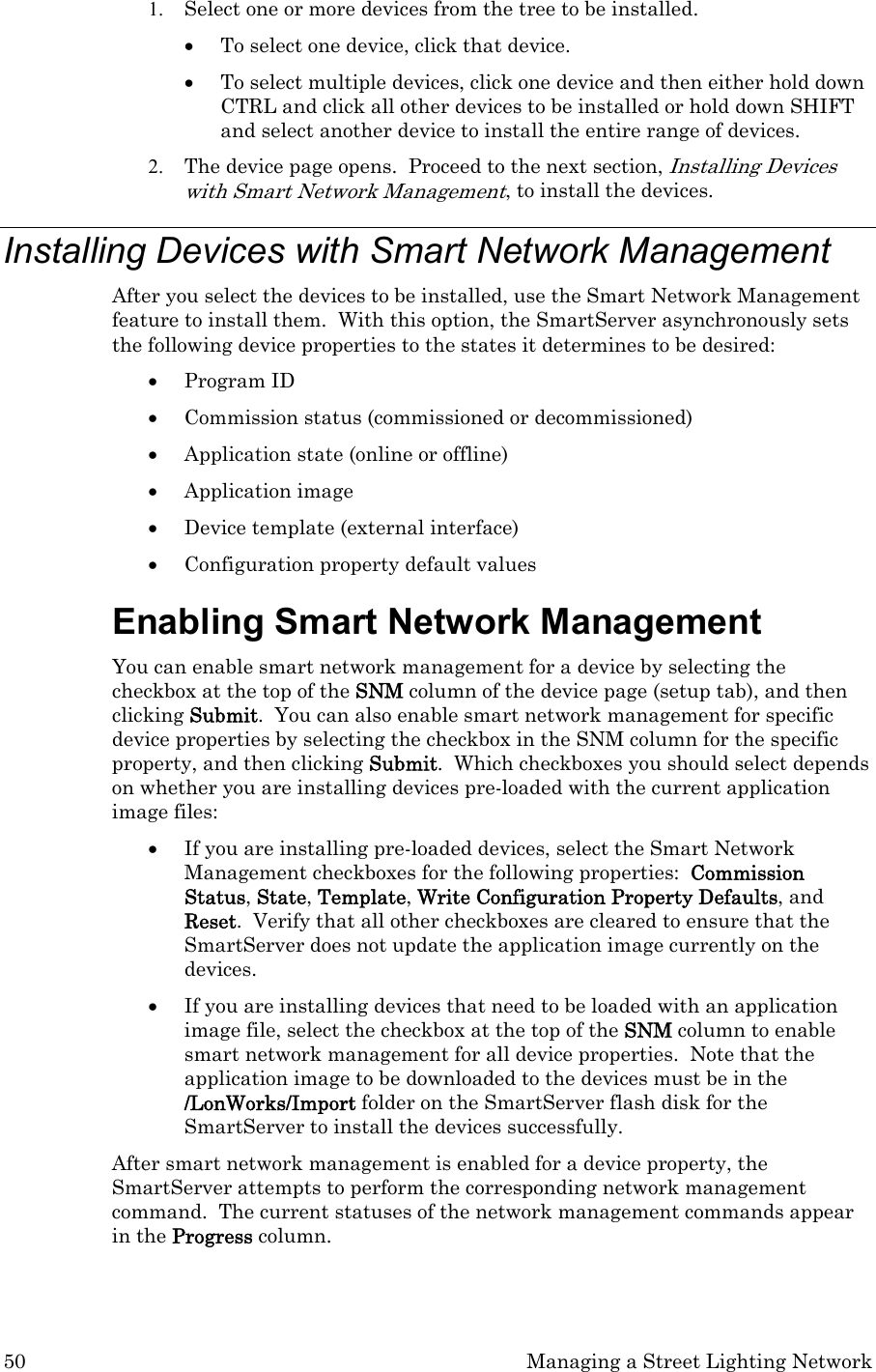 50  Managing a Street Lighting Network 1. Select one or more devices from the tree to be installed.   • To select one device, click that device.   • To select multiple devices, click one device and then either hold down CTRL and click all other devices to be installed or hold down SHIFT and select another device to install the entire range of devices.   2. The device page opens.  Proceed to the next section, Installing Devices with Smart Network Management, to install the devices. Installing Devices with Smart Network Management  After you select the devices to be installed, use the Smart Network Management feature to install them.  With this option, the SmartServer asynchronously sets the following device properties to the states it determines to be desired:  • Program ID  • Commission status (commissioned or decommissioned)  • Application state (online or offline) • Application image • Device template (external interface)  • Configuration property default values Enabling Smart Network Management You can enable smart network management for a device by selecting the checkbox at the top of the SNM column of the device page (setup tab), and then clicking Submit.  You can also enable smart network management for specific device properties by selecting the checkbox in the SNM column for the specific property, and then clicking Submit.  Which checkboxes you should select depends on whether you are installing devices pre-loaded with the current application image files: • If you are installing pre-loaded devices, select the Smart Network Management checkboxes for the following properties:  Commission Status, State, Template, Write Configuration Property Defaults, and Reset.  Verify that all other checkboxes are cleared to ensure that the SmartServer does not update the application image currently on the devices. • If you are installing devices that need to be loaded with an application image file, select the checkbox at the top of the SNM column to enable smart network management for all device properties.  Note that the application image to be downloaded to the devices must be in the /LonWorks/Import folder on the SmartServer flash disk for the SmartServer to install the devices successfully. After smart network management is enabled for a device property, the SmartServer attempts to perform the corresponding network management command.  The current statuses of the network management commands appear in the Progress column.  