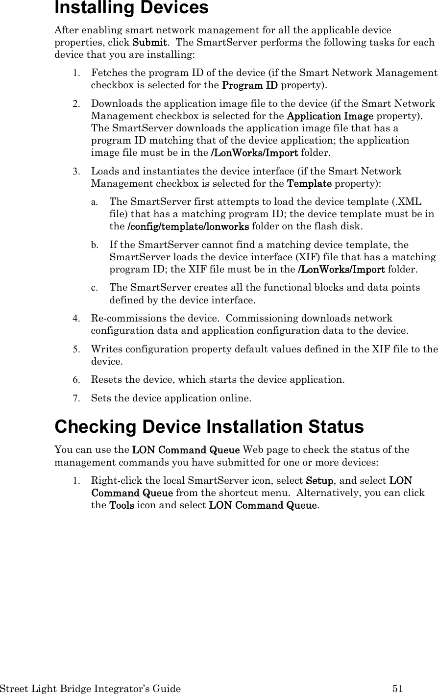  Street Light Bridge Integrator’s Guide         51 Installing Devices After enabling smart network management for all the applicable device properties, click Submit.  The SmartServer performs the following tasks for each device that you are installing: 1. Fetches the program ID of the device (if the Smart Network Management checkbox is selected for the Program ID property). 2. Downloads the application image file to the device (if the Smart Network Management checkbox is selected for the Application Image property).  The SmartServer downloads the application image file that has a program ID matching that of the device application; the application image file must be in the /LonWorks/Import folder. 3. Loads and instantiates the device interface (if the Smart Network Management checkbox is selected for the Template property): a. The SmartServer first attempts to load the device template (.XML file) that has a matching program ID; the device template must be in the /config/template/lonworks folder on the flash disk. b. If the SmartServer cannot find a matching device template, the SmartServer loads the device interface (XIF) file that has a matching program ID; the XIF file must be in the /LonWorks/Import folder. c. The SmartServer creates all the functional blocks and data points defined by the device interface. 4. Re-commissions the device.  Commissioning downloads network configuration data and application configuration data to the device.  5. Writes configuration property default values defined in the XIF file to the device. 6. Resets the device, which starts the device application.  7. Sets the device application online. Checking Device Installation Status You can use the LON Command Queue Web page to check the status of the management commands you have submitted for one or more devices: 1. Right-click the local SmartServer icon, select Setup, and select LON Command Queue from the shortcut menu.  Alternatively, you can click the Tools icon and select LON Command Queue.   