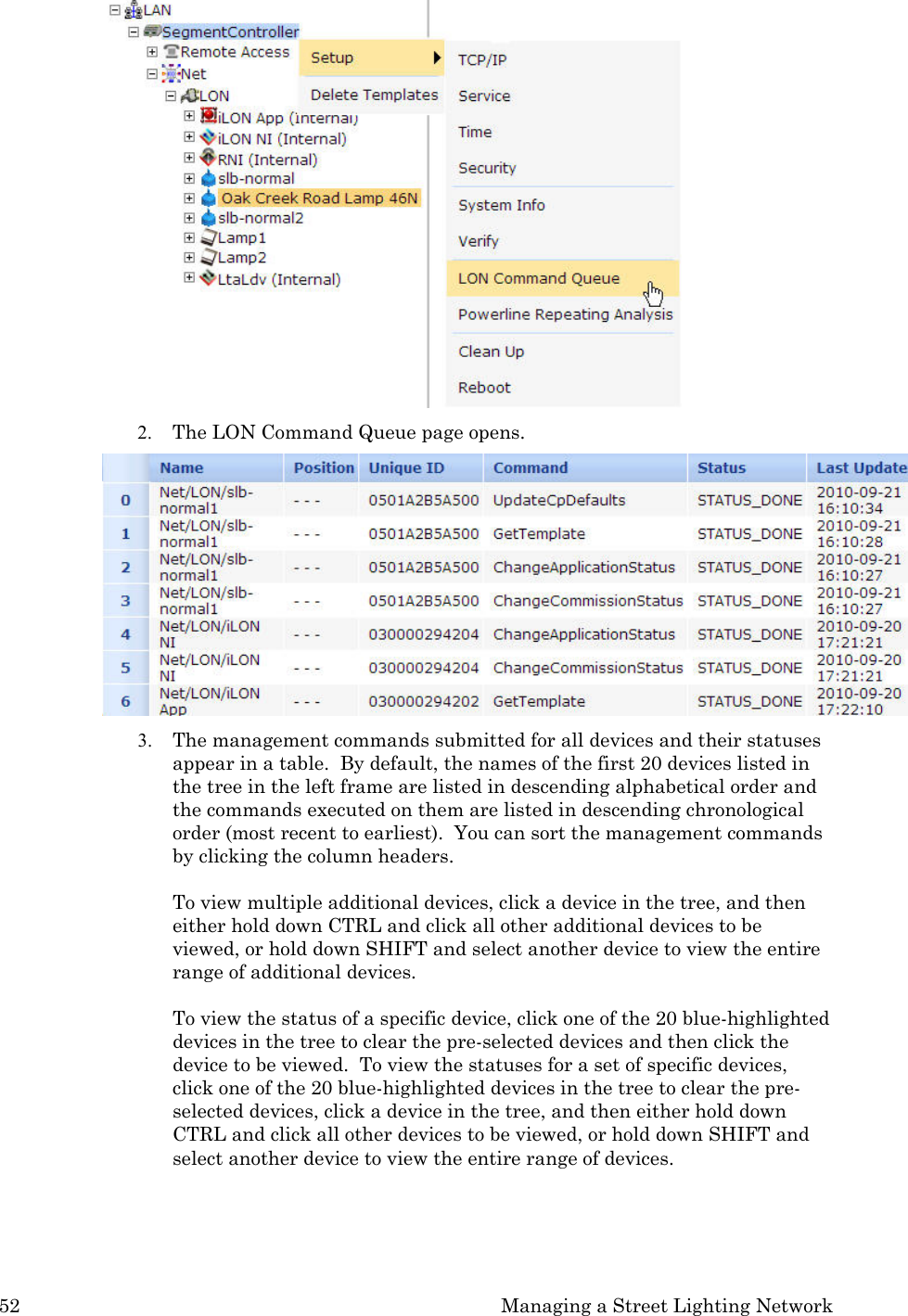 52  Managing a Street Lighting Network   2. The LON Command Queue page opens.    3. The management commands submitted for all devices and their statuses appear in a table.  By default, the names of the first 20 devices listed in the tree in the left frame are listed in descending alphabetical order and the commands executed on them are listed in descending chronological order (most recent to earliest).  You can sort the management commands by clicking the column headers.  To view multiple additional devices, click a device in the tree, and then either hold down CTRL and click all other additional devices to be viewed, or hold down SHIFT and select another device to view the entire range of additional devices.   To view the status of a specific device, click one of the 20 blue-highlighted devices in the tree to clear the pre-selected devices and then click the device to be viewed.  To view the statuses for a set of specific devices, click one of the 20 blue-highlighted devices in the tree to clear the pre-selected devices, click a device in the tree, and then either hold down CTRL and click all other devices to be viewed, or hold down SHIFT and select another device to view the entire range of devices. 