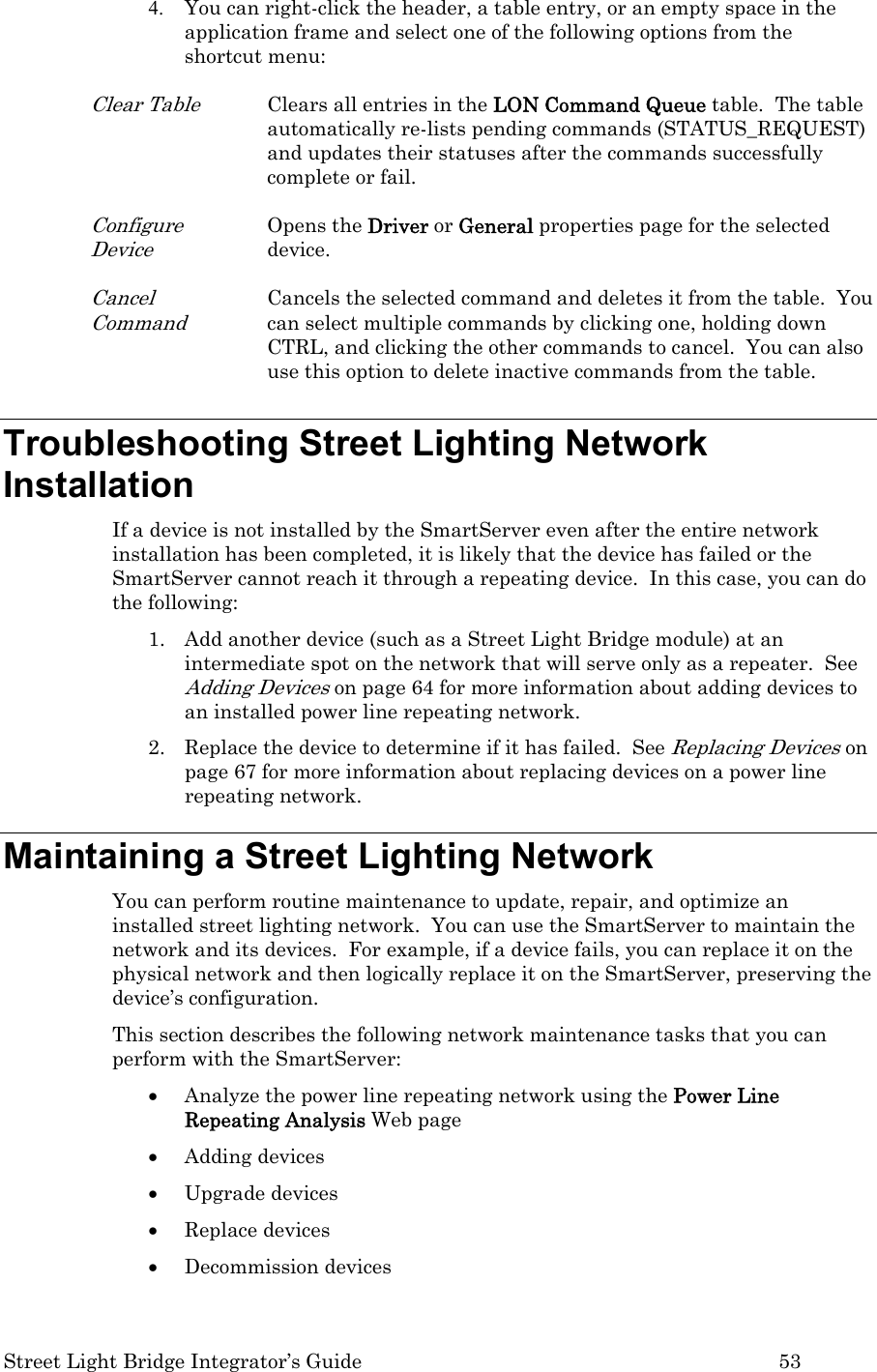  Street Light Bridge Integrator’s Guide         53 4. You can right-click the header, a table entry, or an empty space in the application frame and select one of the following options from the shortcut menu:  Clear Table Clears all entries in the LON Command Queue table.  The table automatically re-lists pending commands (STATUS_REQUEST) and updates their statuses after the commands successfully complete or fail.  Configure Device Opens the Driver or General properties page for the selected device.    Cancel Command Cancels the selected command and deletes it from the table.  You can select multiple commands by clicking one, holding down CTRL, and clicking the other commands to cancel.  You can also use this option to delete inactive commands from the table. Troubleshooting Street Lighting Network Installation  If a device is not installed by the SmartServer even after the entire network installation has been completed, it is likely that the device has failed or the SmartServer cannot reach it through a repeating device.  In this case, you can do the following: 1. Add another device (such as a Street Light Bridge module) at an intermediate spot on the network that will serve only as a repeater.  See Adding Devices on page 64 for more information about adding devices to an installed power line repeating network. 2. Replace the device to determine if it has failed.  See Replacing Devices on page 67 for more information about replacing devices on a power line repeating network. Maintaining a Street Lighting Network  You can perform routine maintenance to update, repair, and optimize an installed street lighting network.  You can use the SmartServer to maintain the network and its devices.  For example, if a device fails, you can replace it on the physical network and then logically replace it on the SmartServer, preserving the device’s configuration.    This section describes the following network maintenance tasks that you can perform with the SmartServer: • Analyze the power line repeating network using the Power Line Repeating Analysis Web page • Adding devices • Upgrade devices • Replace devices • Decommission devices 