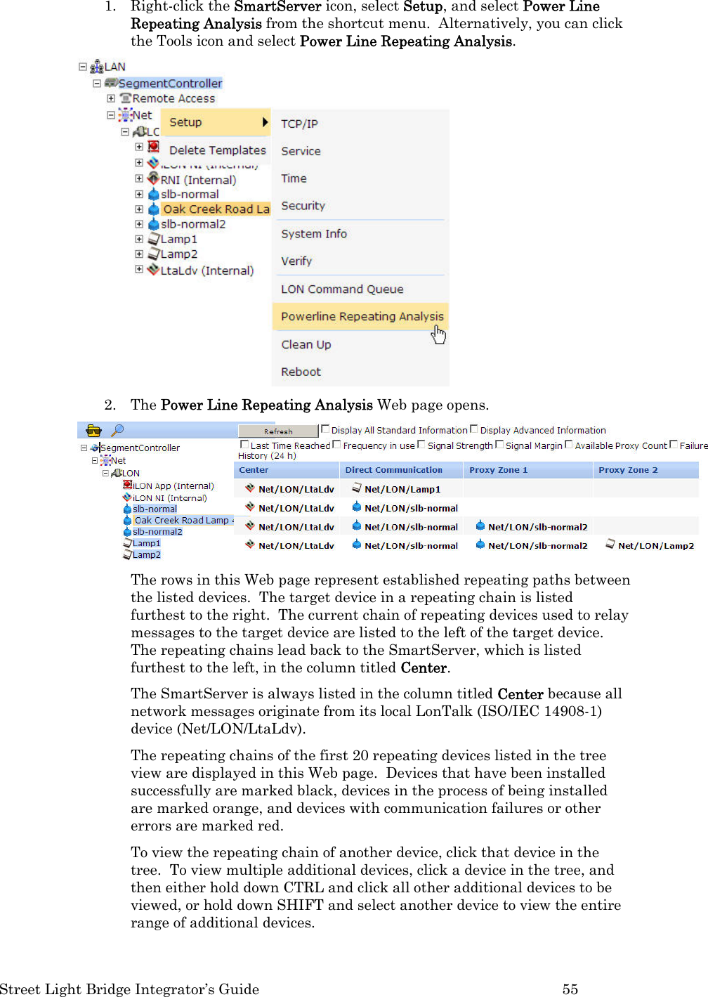  Street Light Bridge Integrator’s Guide         55 1. Right-click the SmartServer icon, select Setup, and select Power Line Repeating Analysis from the shortcut menu.  Alternatively, you can click the Tools icon and select Power Line Repeating Analysis.  2. The Power Line Repeating Analysis Web page opens.   The rows in this Web page represent established repeating paths between the listed devices.  The target device in a repeating chain is listed furthest to the right.  The current chain of repeating devices used to relay messages to the target device are listed to the left of the target device.  The repeating chains lead back to the SmartServer, which is listed furthest to the left, in the column titled Center.  The SmartServer is always listed in the column titled Center because all network messages originate from its local LonTalk (ISO/IEC 14908-1) device (Net/LON/LtaLdv).   The repeating chains of the first 20 repeating devices listed in the tree view are displayed in this Web page.  Devices that have been installed successfully are marked black, devices in the process of being installed are marked orange, and devices with communication failures or other errors are marked red.   To view the repeating chain of another device, click that device in the tree.  To view multiple additional devices, click a device in the tree, and then either hold down CTRL and click all other additional devices to be viewed, or hold down SHIFT and select another device to view the entire range of additional devices.  