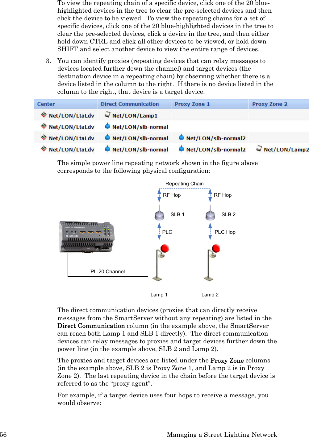 56  Managing a Street Lighting Network To view the repeating chain of a specific device, click one of the 20 blue-highlighted devices in the tree to clear the pre-selected devices and then click the device to be viewed.  To view the repeating chains for a set of specific devices, click one of the 20 blue-highlighted devices in the tree to clear the pre-selected devices, click a device in the tree, and then either hold down CTRL and click all other devices to be viewed, or hold down SHIFT and select another device to view the entire range of devices. 3. You can identify proxies (repeating devices that can relay messages to devices located further down the channel) and target devices (the destination device in a repeating chain) by observing whether there is a device listed in the column to the right.  If there is no device listed in the column to the right, that device is a target device.    The simple power line repeating network shown in the figure above corresponds to the following physical configuration: PL-20 ChannelRepeating ChainRF Hop RF HopLamp 1 Lamp 2SLB 1 SLB 2PLC PLC Hop The direct communication devices (proxies that can directly receive messages from the SmartServer without any repeating) are listed in the Direct Communication column (in the example above, the SmartServer can reach both Lamp 1 and SLB 1 directly).  The direct communication devices can relay messages to proxies and target devices further down the power line (in the example above, SLB 2 and Lamp 2).  The proxies and target devices are listed under the Proxy Zone columns (in the example above, SLB 2 is Proxy Zone 1, and Lamp 2 is in Proxy Zone 2).  The last repeating device in the chain before the target device is referred to as the “proxy agent”.    For example, if a target device uses four hops to receive a message, you would observe:  