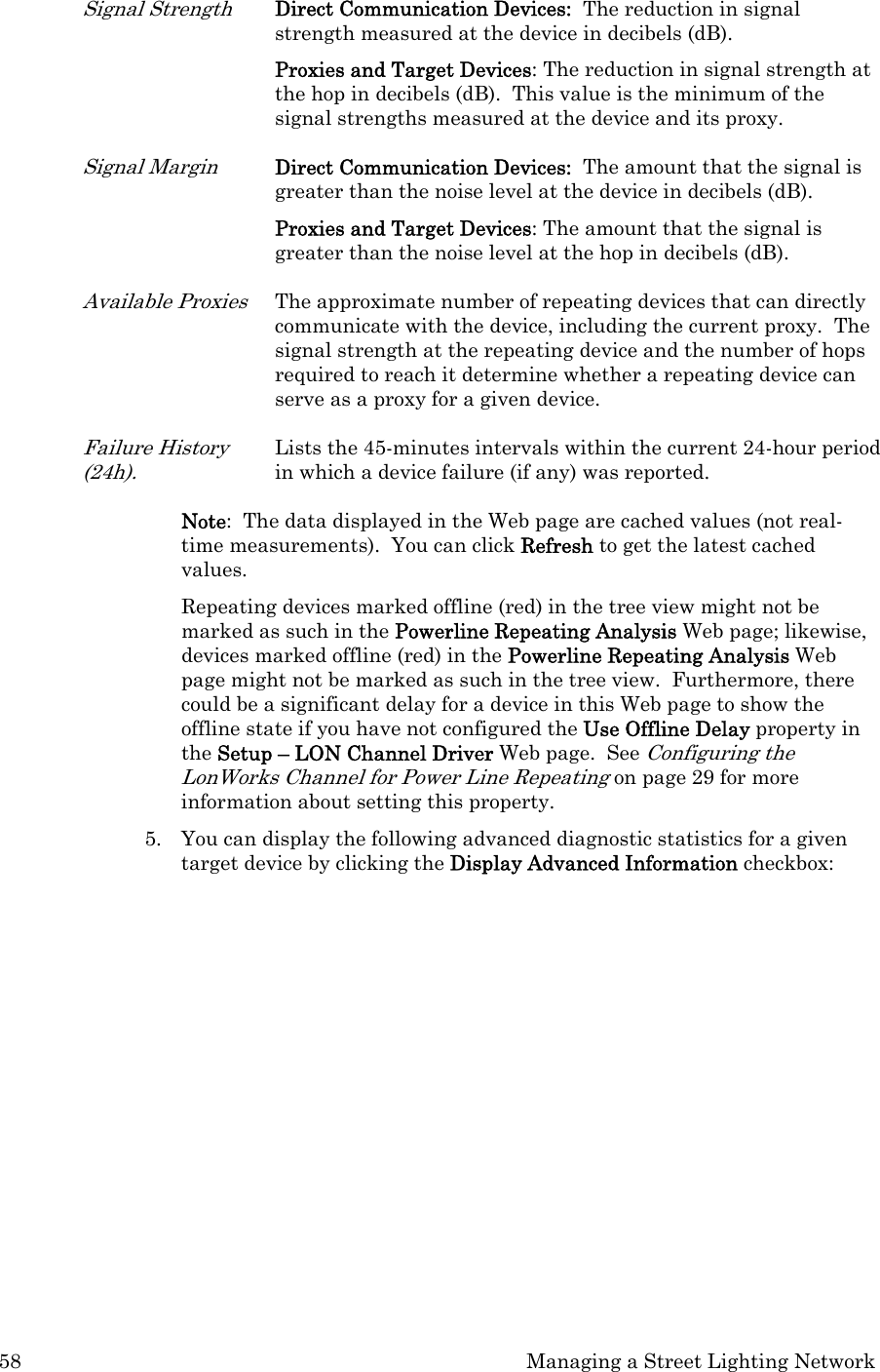 58  Managing a Street Lighting Network Signal Strength Direct Communication Devices:  The reduction in signal strength measured at the device in decibels (dB).  Proxies and Target Devices: The reduction in signal strength at the hop in decibels (dB).  This value is the minimum of the signal strengths measured at the device and its proxy.  Signal Margin  Direct Communication Devices:  The amount that the signal is greater than the noise level at the device in decibels (dB).  Proxies and Target Devices: The amount that the signal is greater than the noise level at the hop in decibels (dB). Available Proxies The approximate number of repeating devices that can directly communicate with the device, including the current proxy.  The signal strength at the repeating device and the number of hops required to reach it determine whether a repeating device can serve as a proxy for a given device. Failure History (24h). Lists the 45-minutes intervals within the current 24-hour period in which a device failure (if any) was reported. Note:  The data displayed in the Web page are cached values (not real-time measurements).  You can click Refresh to get the latest cached values.   Repeating devices marked offline (red) in the tree view might not be marked as such in the Powerline Repeating Analysis Web page; likewise, devices marked offline (red) in the Powerline Repeating Analysis Web page might not be marked as such in the tree view.  Furthermore, there could be a significant delay for a device in this Web page to show the offline state if you have not configured the Use Offline Delay property in the Setup – LON Channel Driver Web page.  See Configuring the LonWorks Channel for Power Line Repeating on page 29 for more information about setting this property. 5. You can display the following advanced diagnostic statistics for a given target device by clicking the Display Advanced Information checkbox: 