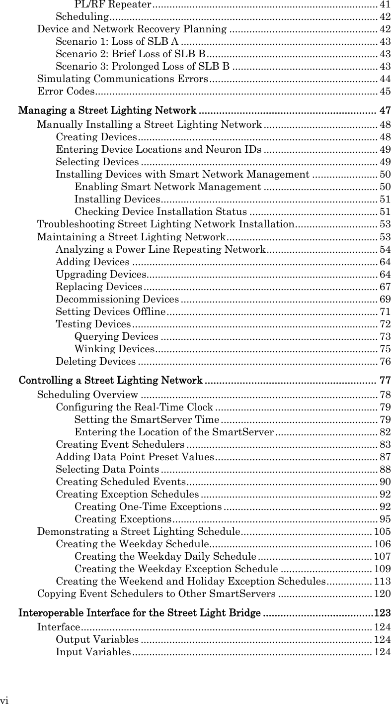 vi PL/RF Repeater............................................................................... 41 Scheduling.............................................................................................. 42 Device and Network Recovery Planning .................................................... 42 Scenario 1: Loss of SLB A ..................................................................... 43 Scenario 2: Brief Loss of SLB B............................................................ 43 Scenario 3: Prolonged Loss of SLB B ...................................................43 Simulating Communications Errors........................................................... 44 Error Codes................................................................................................... 45 Managing a Street Lighting Network ............................................................. 47 Manually Installing a Street Lighting Network ........................................ 48 Creating Devices.................................................................................... 48 Entering Device Locations and Neuron IDs ........................................ 49 Selecting Devices ................................................................................... 49 Installing Devices with Smart Network Management ....................... 50 Enabling Smart Network Management ........................................ 50 Installing Devices............................................................................ 51 Checking Device Installation Status ............................................. 51 Troubleshooting Street Lighting Network Installation............................. 53 Maintaining a Street Lighting Network..................................................... 53 Analyzing a Power Line Repeating Network....................................... 54 Adding Devices ...................................................................................... 64 Upgrading Devices................................................................................. 64 Replacing Devices .................................................................................. 67 Decommissioning Devices ..................................................................... 69 Setting Devices Offline.......................................................................... 71 Testing Devices...................................................................................... 72 Querying Devices ............................................................................ 73 Winking Devices.............................................................................. 75 Deleting Devices .................................................................................... 76 Controlling a Street Lighting Network ........................................................... 77 Scheduling Overview ................................................................................... 78 Configuring the Real-Time Clock ......................................................... 79 Setting the SmartServer Time .......................................................79 Entering the Location of the SmartServer.................................... 82 Creating Event Schedulers ................................................................... 83 Adding Data Point Preset Values......................................................... 87 Selecting Data Points ............................................................................ 88 Creating Scheduled Events................................................................... 90 Creating Exception Schedules .............................................................. 92 Creating One-Time Exceptions ...................................................... 92 Creating Exceptions........................................................................ 95 Demonstrating a Street Lighting Schedule.............................................. 105 Creating the Weekday Schedule......................................................... 106 Creating the Weekday Daily Schedule ........................................ 107 Creating the Weekday Exception Schedule ................................ 109 Creating the Weekend and Holiday Exception Schedules................ 113 Copying Event Schedulers to Other SmartServers ................................. 120 Interoperable Interface for the Street Light Bridge ......................................123 Interface...................................................................................................... 124 Output Variables ................................................................................. 124 Input Variables.................................................................................... 124 