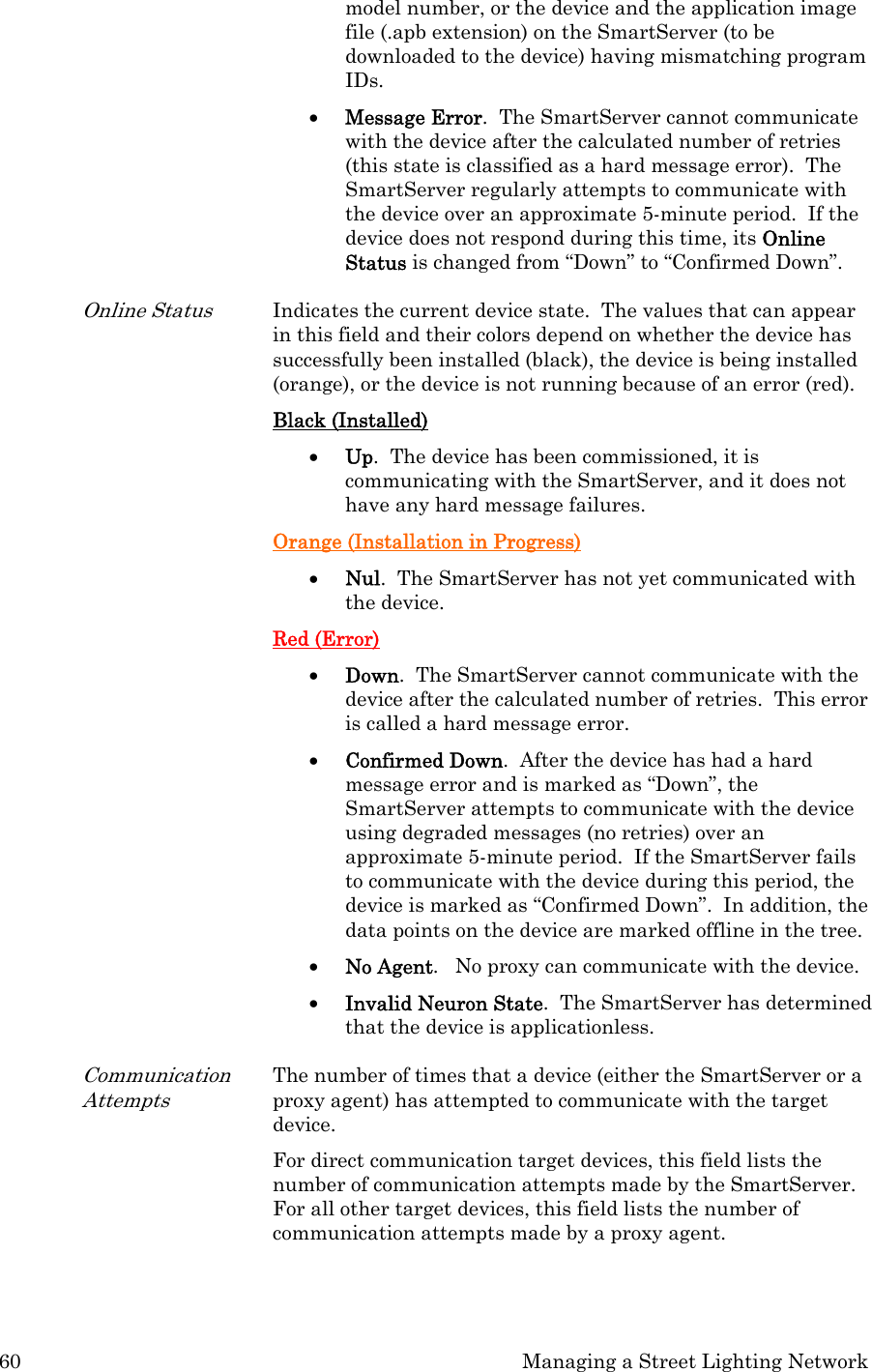 60  Managing a Street Lighting Network model number, or the device and the application image file (.apb extension) on the SmartServer (to be downloaded to the device) having mismatching program IDs.  • Message Error.  The SmartServer cannot communicate with the device after the calculated number of retries (this state is classified as a hard message error).  The SmartServer regularly attempts to communicate with the device over an approximate 5-minute period.  If the device does not respond during this time, its Online Status is changed from “Down” to “Confirmed Down”.  Online Status Indicates the current device state.  The values that can appear in this field and their colors depend on whether the device has successfully been installed (black), the device is being installed (orange), or the device is not running because of an error (red). Black (Installed) • Up.  The device has been commissioned, it is communicating with the SmartServer, and it does not have any hard message failures.  Orange (Installation in Progress) • Nul.  The SmartServer has not yet communicated with the device.  Red (Error) • Down.  The SmartServer cannot communicate with the device after the calculated number of retries.  This error is called a hard message error.  • Confirmed Down.  After the device has had a hard message error and is marked as “Down”, the SmartServer attempts to communicate with the device using degraded messages (no retries) over an approximate 5-minute period.  If the SmartServer fails to communicate with the device during this period, the device is marked as “Confirmed Down”.  In addition, the data points on the device are marked offline in the tree.  • No Agent.   No proxy can communicate with the device.  • Invalid Neuron State.  The SmartServer has determined that the device is applicationless.  Communication Attempts The number of times that a device (either the SmartServer or a proxy agent) has attempted to communicate with the target device.   For direct communication target devices, this field lists the number of communication attempts made by the SmartServer.  For all other target devices, this field lists the number of communication attempts made by a proxy agent.   