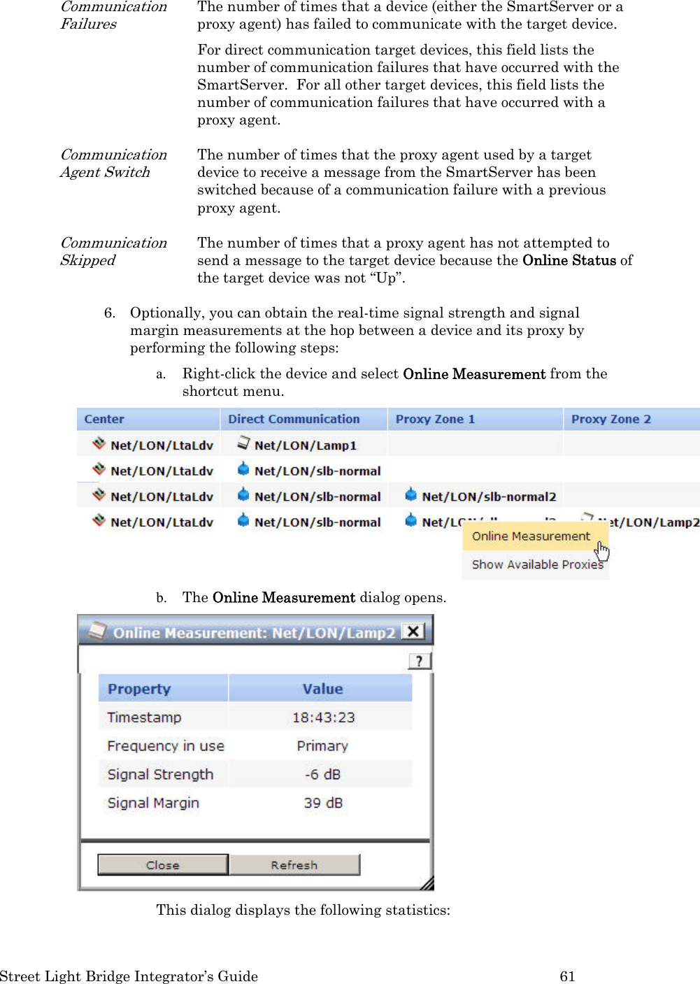  Street Light Bridge Integrator’s Guide         61 Communication Failures The number of times that a device (either the SmartServer or a proxy agent) has failed to communicate with the target device.   For direct communication target devices, this field lists the number of communication failures that have occurred with the SmartServer.  For all other target devices, this field lists the number of communication failures that have occurred with a proxy agent.   Communication Agent Switch The number of times that the proxy agent used by a target device to receive a message from the SmartServer has been switched because of a communication failure with a previous proxy agent. Communication Skipped The number of times that a proxy agent has not attempted to send a message to the target device because the Online Status of the target device was not “Up”.  6. Optionally, you can obtain the real-time signal strength and signal margin measurements at the hop between a device and its proxy by performing the following steps: a. Right-click the device and select Online Measurement from the shortcut menu.   b. The Online Measurement dialog opens.   This dialog displays the following statistics:  