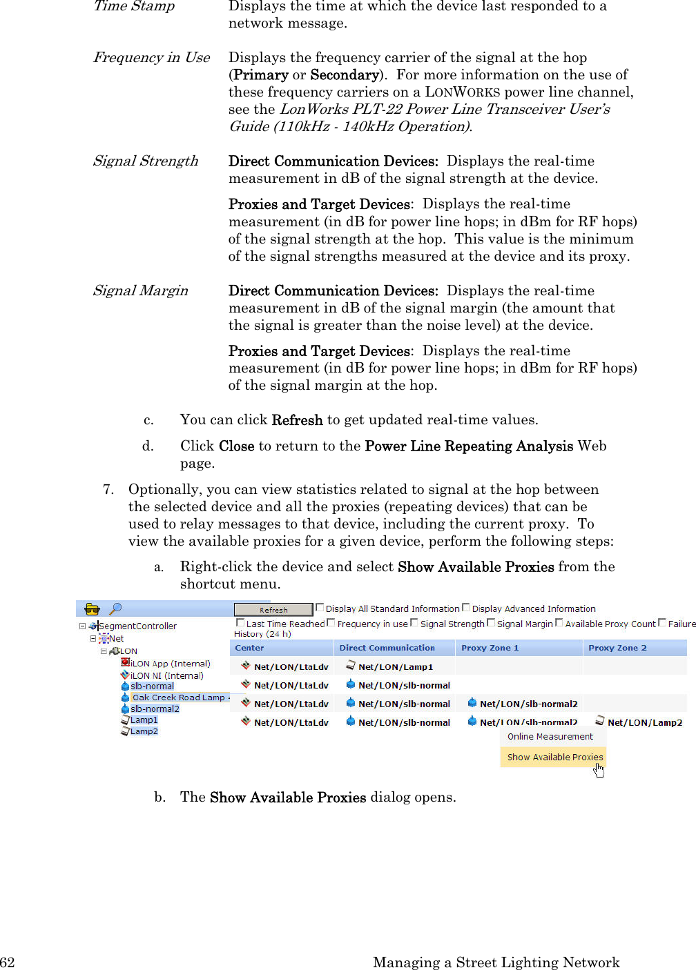 62  Managing a Street Lighting Network Time Stamp Displays the time at which the device last responded to a network message.  Frequency in Use Displays the frequency carrier of the signal at the hop (Primary or Secondary).  For more information on the use of these frequency carriers on a LONWORKS power line channel, see the LonWorks PLT-22 Power Line Transceiver User’s Guide (110kHz - 140kHz Operation).  Signal Strength Direct Communication Devices:  Displays the real-time measurement in dB of the signal strength at the device.  Proxies and Target Devices:  Displays the real-time measurement (in dB for power line hops; in dBm for RF hops) of the signal strength at the hop.  This value is the minimum of the signal strengths measured at the device and its proxy. Signal Margin Direct Communication Devices:  Displays the real-time measurement in dB of the signal margin (the amount that the signal is greater than the noise level) at the device. Proxies and Target Devices:  Displays the real-time measurement (in dB for power line hops; in dBm for RF hops) of the signal margin at the hop. c. You can click Refresh to get updated real-time values. d. Click Close to return to the Power Line Repeating Analysis Web page.  7. Optionally, you can view statistics related to signal at the hop between the selected device and all the proxies (repeating devices) that can be used to relay messages to that device, including the current proxy.  To view the available proxies for a given device, perform the following steps: a. Right-click the device and select Show Available Proxies from the shortcut menu.   b. The Show Available Proxies dialog opens.  