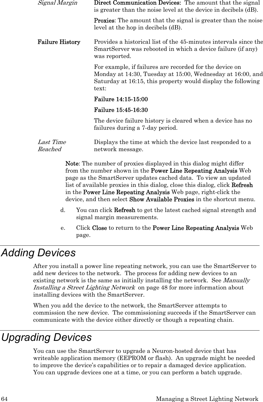 64  Managing a Street Lighting Network Signal Margin Direct Communication Devices:  The amount that the signal is greater than the noise level at the device in decibels (dB).  Proxies: The amount that the signal is greater than the noise level at the hop in decibels (dB). Failure History  Provides a historical list of the 45-minutes intervals since the SmartServer was rebooted in which a device failure (if any) was reported.   For example, if failures are recorded for the device on Monday at 14:30, Tuesday at 15:00, Wednesday at 16:00, and Saturday at 16:15, this property would display the following text:  Failure 14:15-15:00 Failure 15:45-16:30 The device failure history is cleared when a device has no failures during a 7-day period.   Last Time Reached Displays the time at which the device last responded to a network message.  Note: The number of proxies displayed in this dialog might differ from the number shown in the Power Line Repeating Analysis Web page as the SmartServer updates cached data.  To view an updated list of available proxies in this dialog, close this dialog, click Refresh in the Power Line Repeating Analysis Web page, right-click the device, and then select Show Available Proxies in the shortcut menu. d. You can click Refresh to get the latest cached signal strength and signal margin measurements. e. Click Close to return to the Power Line Repeating Analysis Web page.  Adding Devices  After you install a power line repeating network, you can use the SmartServer to add new devices to the network.  The process for adding new devices to an existing network is the same as initially installing the network.  See Manually Installing a Street Lighting Network  on page 48 for more information about installing devices with the SmartServer.  When you add the device to the network, the SmartServer attempts to commission the new device.  The commissioning succeeds if the SmartServer can communicate with the device either directly or though a repeating chain. Upgrading Devices  You can use the SmartServer to upgrade a Neuron-hosted device that has writeable application memory (EEPROM or flash).  An upgrade might be needed to improve the device’s capabilities or to repair a damaged device application.  You can upgrade devices one at a time, or you can perform a batch upgrade. 