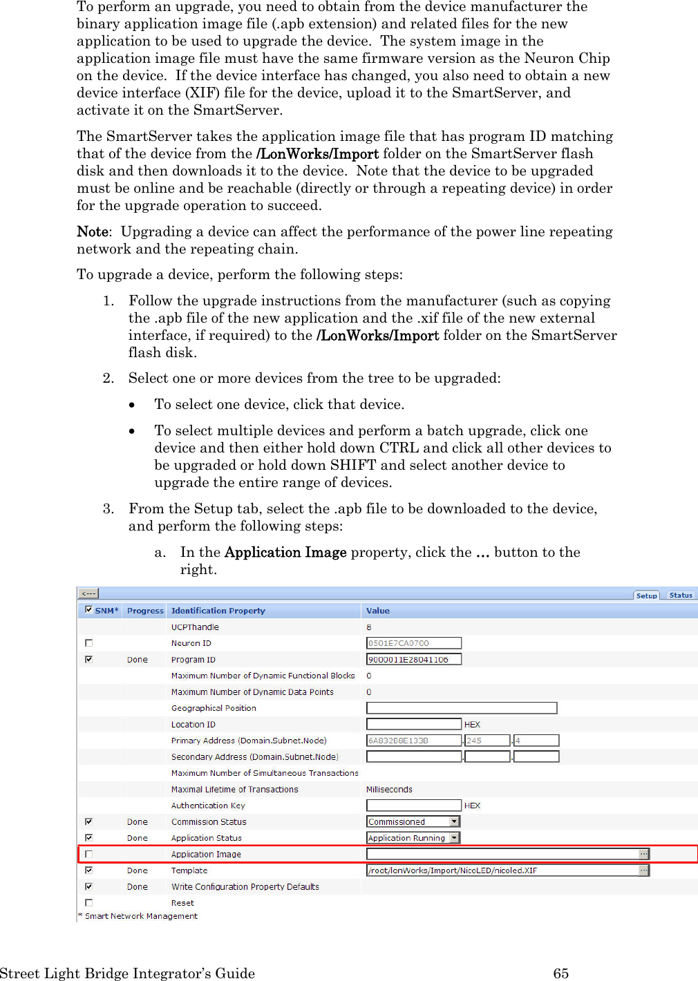  Street Light Bridge Integrator’s Guide         65 To perform an upgrade, you need to obtain from the device manufacturer the binary application image file (.apb extension) and related files for the new application to be used to upgrade the device.  The system image in the application image file must have the same firmware version as the Neuron Chip on the device.  If the device interface has changed, you also need to obtain a new device interface (XIF) file for the device, upload it to the SmartServer, and activate it on the SmartServer.   The SmartServer takes the application image file that has program ID matching that of the device from the /LonWorks/Import folder on the SmartServer flash disk and then downloads it to the device.  Note that the device to be upgraded must be online and be reachable (directly or through a repeating device) in order for the upgrade operation to succeed.  Note:  Upgrading a device can affect the performance of the power line repeating network and the repeating chain.   To upgrade a device, perform the following steps: 1. Follow the upgrade instructions from the manufacturer (such as copying the .apb file of the new application and the .xif file of the new external interface, if required) to the /LonWorks/Import folder on the SmartServer flash disk.  2. Select one or more devices from the tree to be upgraded:   • To select one device, click that device.  • To select multiple devices and perform a batch upgrade, click one device and then either hold down CTRL and click all other devices to be upgraded or hold down SHIFT and select another device to upgrade the entire range of devices.  3. From the Setup tab, select the .apb file to be downloaded to the device, and perform the following steps: a. In the Application Image property, click the … button to the right.    