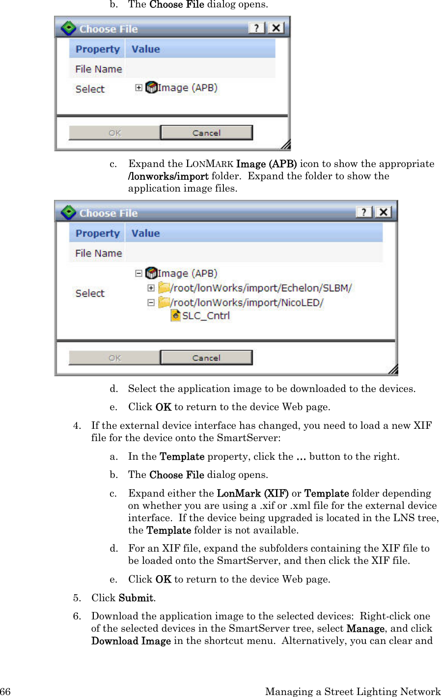 66  Managing a Street Lighting Network b. The Choose File dialog opens.  c. Expand the LONMARK Image (APB) icon to show the appropriate /lonworks/import folder.  Expand the folder to show the application image files.     d. Select the application image to be downloaded to the devices. e. Click OK to return to the device Web page.  4. If the external device interface has changed, you need to load a new XIF file for the device onto the SmartServer: a. In the Template property, click the … button to the right.   b. The Choose File dialog opens. c. Expand either the LonMark (XIF) or Template folder depending on whether you are using a .xif or .xml file for the external device interface.  If the device being upgraded is located in the LNS tree, the Template folder is not available.  d. For an XIF file, expand the subfolders containing the XIF file to be loaded onto the SmartServer, and then click the XIF file.   e. Click OK to return to the device Web page.  5. Click Submit.  6. Download the application image to the selected devices:  Right-click one of the selected devices in the SmartServer tree, select Manage, and click Download Image in the shortcut menu.  Alternatively, you can clear and 