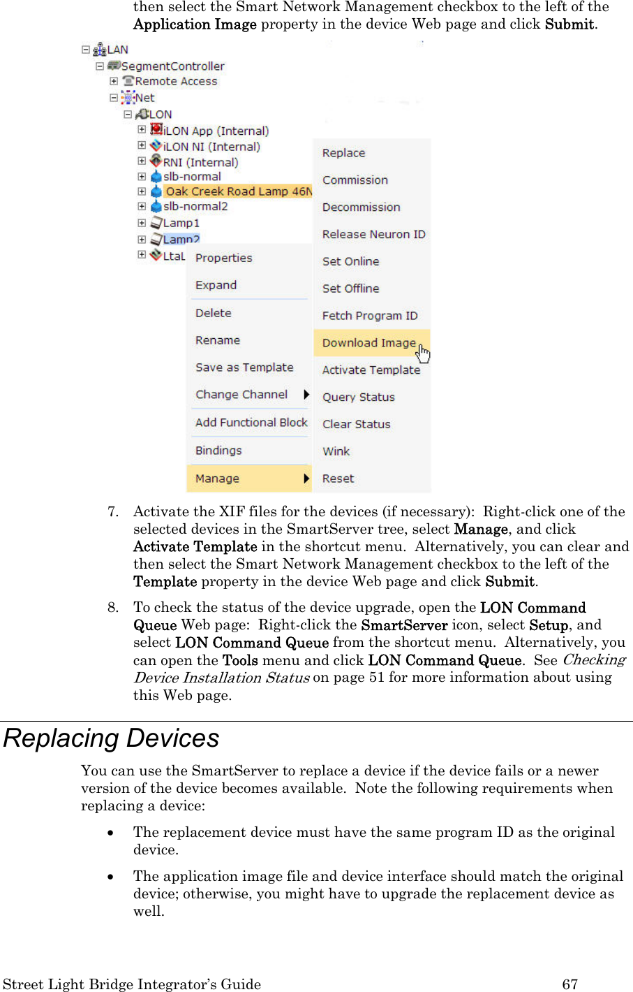  Street Light Bridge Integrator’s Guide         67 then select the Smart Network Management checkbox to the left of the Application Image property in the device Web page and click Submit.   7. Activate the XIF files for the devices (if necessary):  Right-click one of the selected devices in the SmartServer tree, select Manage, and click Activate Template in the shortcut menu.  Alternatively, you can clear and then select the Smart Network Management checkbox to the left of the Template property in the device Web page and click Submit.  8. To check the status of the device upgrade, open the LON Command Queue Web page:  Right-click the SmartServer icon, select Setup, and select LON Command Queue from the shortcut menu.  Alternatively, you can open the Tools menu and click LON Command Queue.  See Checking Device Installation Status on page 51 for more information about using this Web page.  Replacing Devices  You can use the SmartServer to replace a device if the device fails or a newer version of the device becomes available.  Note the following requirements when replacing a device: • The replacement device must have the same program ID as the original device.  • The application image file and device interface should match the original device; otherwise, you might have to upgrade the replacement device as well.   