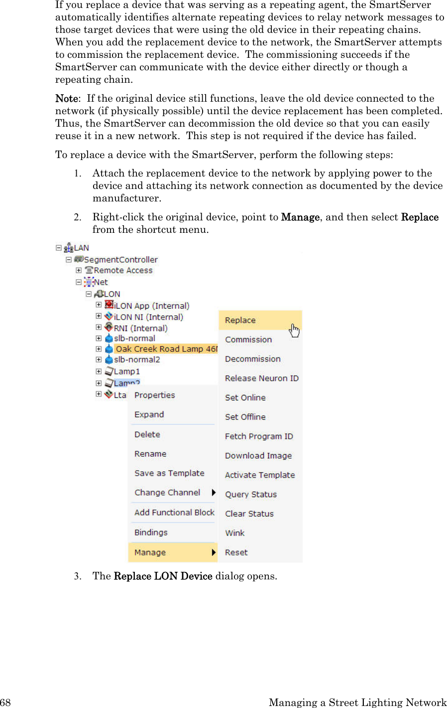 68  Managing a Street Lighting Network If you replace a device that was serving as a repeating agent, the SmartServer automatically identifies alternate repeating devices to relay network messages to those target devices that were using the old device in their repeating chains.  When you add the replacement device to the network, the SmartServer attempts to commission the replacement device.  The commissioning succeeds if the SmartServer can communicate with the device either directly or though a repeating chain. Note:  If the original device still functions, leave the old device connected to the network (if physically possible) until the device replacement has been completed.  Thus, the SmartServer can decommission the old device so that you can easily reuse it in a new network.  This step is not required if the device has failed. To replace a device with the SmartServer, perform the following steps:  1. Attach the replacement device to the network by applying power to the device and attaching its network connection as documented by the device manufacturer. 2. Right-click the original device, point to Manage, and then select Replace from the shortcut menu.   3. The Replace LON Device dialog opens.  