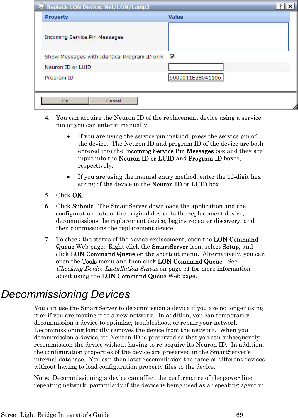  Street Light Bridge Integrator’s Guide         69  4. You can acquire the Neuron ID of the replacement device using a service pin or you can enter it manually: • If you are using the service pin method, press the service pin of the device.  The Neuron ID and program ID of the device are both entered into the Incoming Service Pin Messages box and they are input into the Neuron ID or LUID and Program ID boxes, respectively.   • If you are using the manual entry method, enter the 12-digit hex string of the device in the Neuron ID or LUID box. 5. Click OK.  6. Click Submit.  The SmartServer downloads the application and the configuration data of the original device to the replacement device, decommissions the replacement device, begins repeater discovery, and then commissions the replacement device.  7. To check the status of the device replacement, open the LON Command Queue Web page:  Right-click the SmartServer icon, select Setup, and click LON Command Queue on the shortcut menu.  Alternatively, you can open the Tools menu and then click LON Command Queue.  See Checking Device Installation Status on page 51 for more information about using the LON Command Queue Web page. Decommissioning Devices  You can use the SmartServer to decommission a device if you are no longer using it or if you are moving it to a new network.  In addition, you can temporarily decommission a device to optimize, troubleshoot, or repair your network.  Decommissioning logically removes the device from the network.  When you decommission a device, its Neuron ID is preserved so that you can subsequently recommission the device without having to re-acquire its Neuron ID.  In addition, the configuration properties of the device are preserved in the SmartServer’s internal database.  You can then later recommission the same or different devices without having to load configuration property files to the device.   Note:  Decommissioning a device can affect the performance of the power line repeating network, particularly if the device is being used as a repeating agent in 