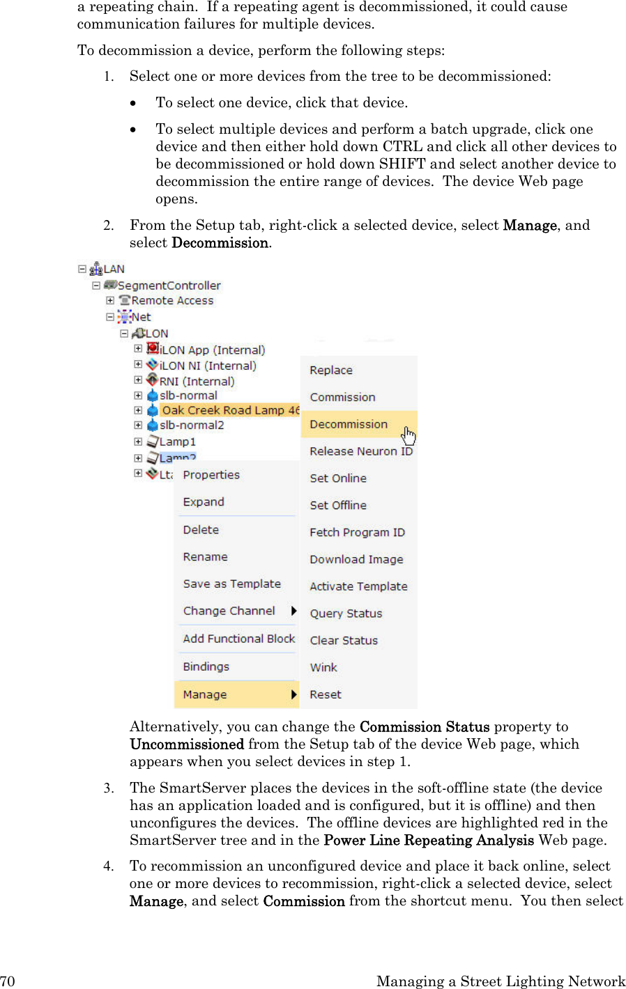 70  Managing a Street Lighting Network a repeating chain.  If a repeating agent is decommissioned, it could cause communication failures for multiple devices.    To decommission a device, perform the following steps: 1. Select one or more devices from the tree to be decommissioned:   • To select one device, click that device.   • To select multiple devices and perform a batch upgrade, click one device and then either hold down CTRL and click all other devices to be decommissioned or hold down SHIFT and select another device to decommission the entire range of devices.  The device Web page opens. 2. From the Setup tab, right-click a selected device, select Manage, and select Decommission.    Alternatively, you can change the Commission Status property to Uncommissioned from the Setup tab of the device Web page, which appears when you select devices in step 1.  3. The SmartServer places the devices in the soft-offline state (the device has an application loaded and is configured, but it is offline) and then unconfigures the devices.  The offline devices are highlighted red in the SmartServer tree and in the Power Line Repeating Analysis Web page.  4. To recommission an unconfigured device and place it back online, select one or more devices to recommission, right-click a selected device, select Manage, and select Commission from the shortcut menu.  You then select 