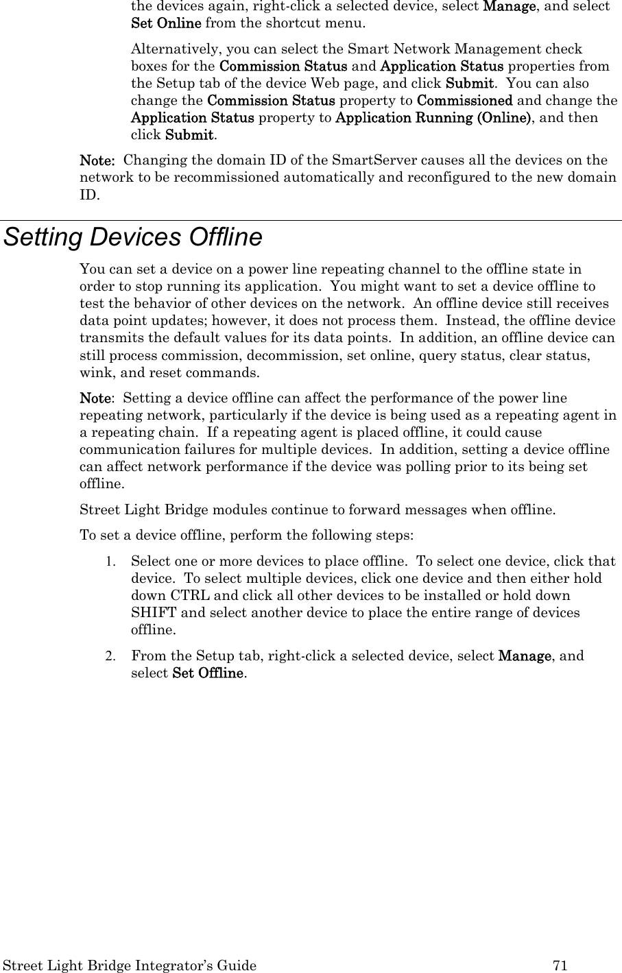  Street Light Bridge Integrator’s Guide         71 the devices again, right-click a selected device, select Manage, and select Set Online from the shortcut menu.  Alternatively, you can select the Smart Network Management check boxes for the Commission Status and Application Status properties from the Setup tab of the device Web page, and click Submit.  You can also change the Commission Status property to Commissioned and change the Application Status property to Application Running (Online), and then click Submit.  Note:  Changing the domain ID of the SmartServer causes all the devices on the network to be recommissioned automatically and reconfigured to the new domain ID.  Setting Devices Offline  You can set a device on a power line repeating channel to the offline state in order to stop running its application.  You might want to set a device offline to test the behavior of other devices on the network.  An offline device still receives data point updates; however, it does not process them.  Instead, the offline device transmits the default values for its data points.  In addition, an offline device can still process commission, decommission, set online, query status, clear status, wink, and reset commands.   Note:  Setting a device offline can affect the performance of the power line repeating network, particularly if the device is being used as a repeating agent in a repeating chain.  If a repeating agent is placed offline, it could cause communication failures for multiple devices.  In addition, setting a device offline can affect network performance if the device was polling prior to its being set offline.  Street Light Bridge modules continue to forward messages when offline. To set a device offline, perform the following steps: 1. Select one or more devices to place offline.  To select one device, click that device.  To select multiple devices, click one device and then either hold down CTRL and click all other devices to be installed or hold down SHIFT and select another device to place the entire range of devices offline. 2. From the Setup tab, right-click a selected device, select Manage, and select Set Offline.   